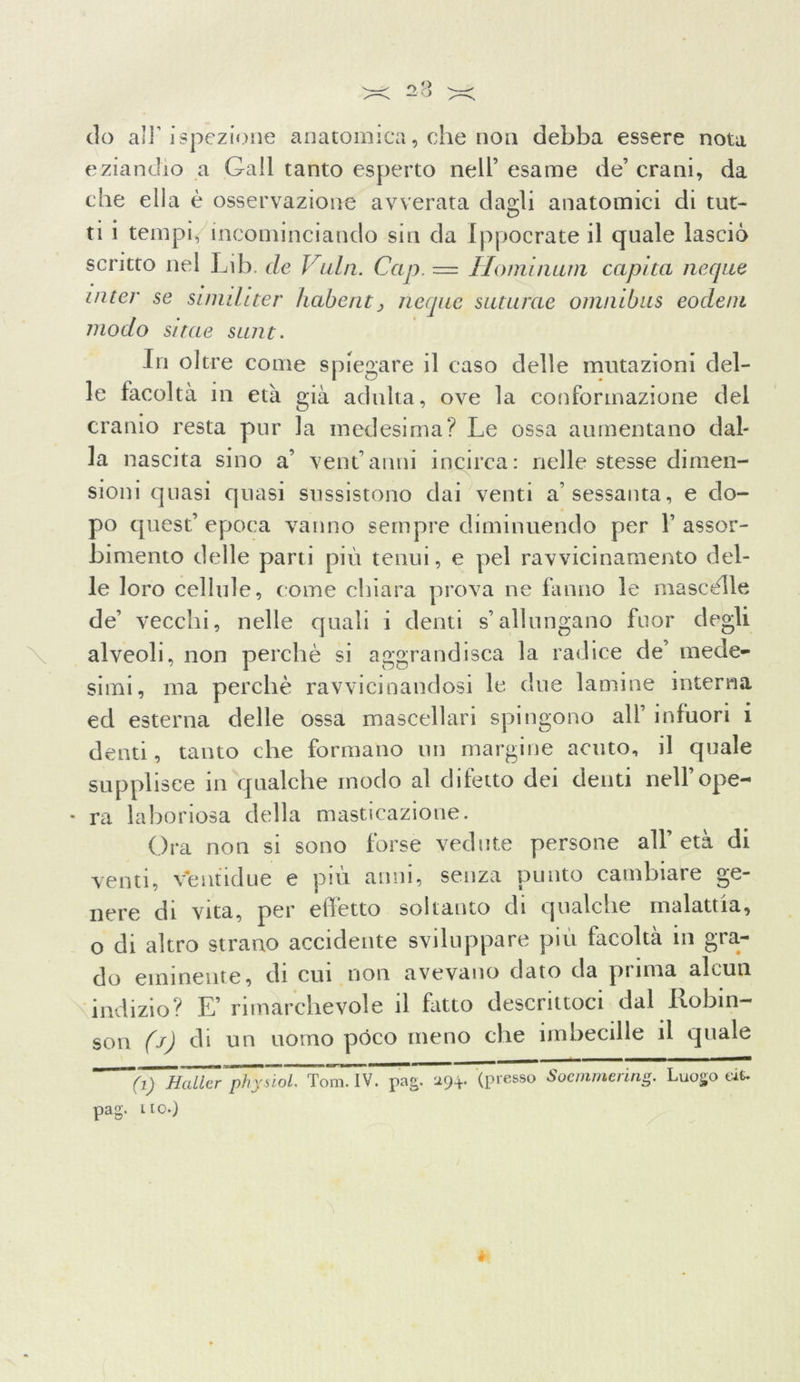 do all'ispezione anatomica, che non debba essere nota eziandio a Gali tanto esperto nell’ esame de’ crani, da che ella è osservazione avverata dagli anatomici di tut- ti i tempi, incominciando sin da Ippocrateil quale lascio scritto nel Lib. de Vaia. Gap. — Hominum capita ncque inter se simihter habent> ncque suturae omnibus eodeni modo sitae sunt. In oltre come spiegare il caso delle mutazioni del- le facoltà in età già adulta, ove la conformazione del cranio resta pur la medesima? Le ossa aumentano dal- la nascita sino a’ ventanni incirca: nelle stesse dimen- sioni quasi quasi sussistono dai venti a’sessanta, e do- po quest’ epoca vanno sempre diminuendo per 1’ assor- bimento delle parti più tenui, e pel ravvicinamento del- le loro cellule, come chiara prova ne fanno le mascèlle de’ vecchi, nelle quali i denti s’allungano fuor degli alveoli, non perchè si aggrandisca la radice de’ mede- simi, ma perchè ravvicinandosi le due lamine interna ed esterna delle ossa mascellari spingono all’ infuori i denti, tanto che formano un margine acuto, il quale supplisce in qualche modo al difetto dei denti nell’ope- * ra laboriosa della masticazione. Ora non si sono forse vedute persone all'età di venti, ventidue e più anni, senza punto cambiare ge- nere di vita, per effètto soltanto di qualche malattia, o di altro strano accidente sviluppare più facoltà in gra- do eminente, di cui non avevano dato da prima alcun indizio? E’rimarchevole il fatto descrittoci dal Robin- son (j) di un uomo pòco meno che imbecille il quale ~~(!) Mailer phyùol. Tom. IV. pag. 294. (presso Soemmering. Luogo ÙU pag. no.)