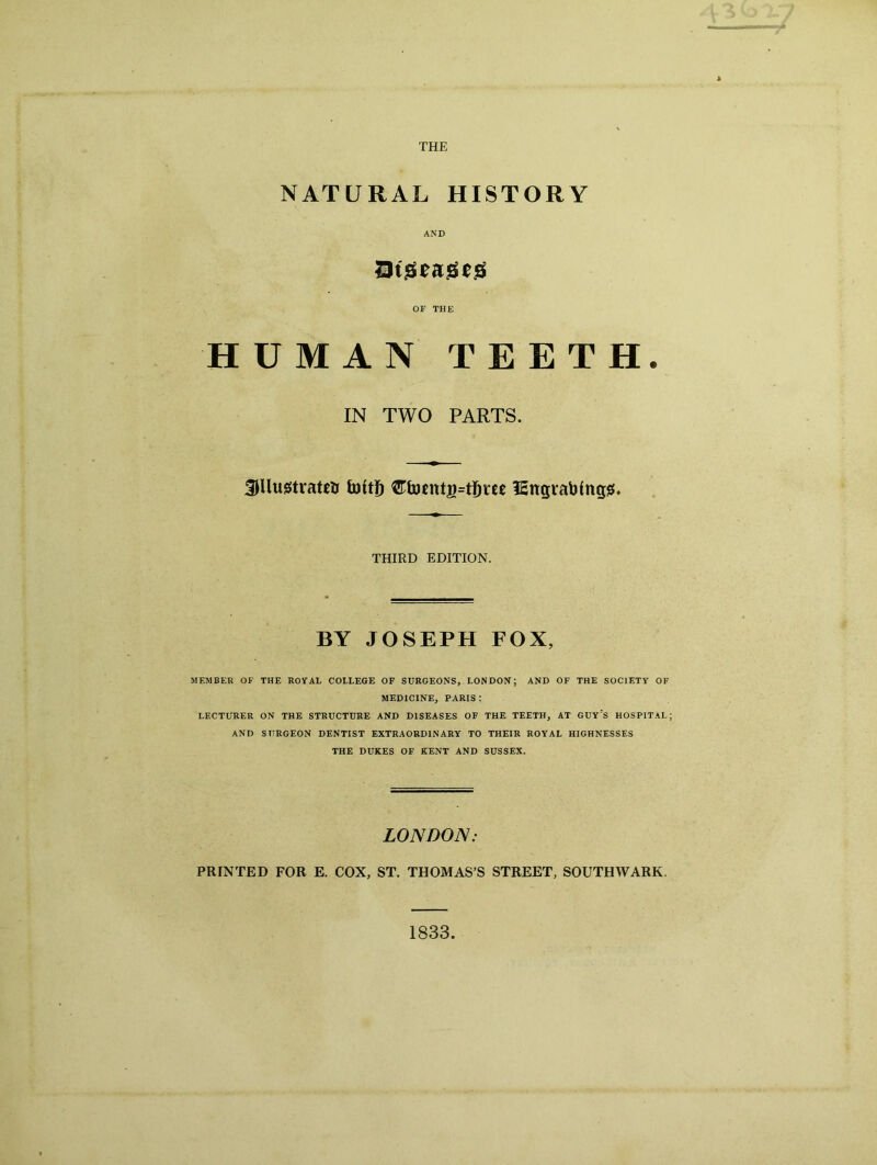 THE NATURAL HISTORY AND Dtgeageg OF THE HUMAN TEETH. IN TWO PARTS. SHlustratetr foftf) Cfoftttg=tijree ISngtabfngg. THIRD EDITION. BY JOSEPH FOX, MEMBER OF THE ROYAL COLLEGE OF SURGEONS, LONDON; AND OF THE SOCIETY OF MEDICINE, PARIS : LECTURER ON THE STRUCTURE AND DISEASES OF THE TEETH, AT GUY'S HOSPITAL; AND SURGEON DENTIST EXTRAORDINARY TO THEIR ROYAL HIGHNESSES THE DUKES OF KENT AND SUSSEX. LONDON: PRINTED FOR E. COX, ST. THOMAS’S STREET, SOUTHWARK. 1833