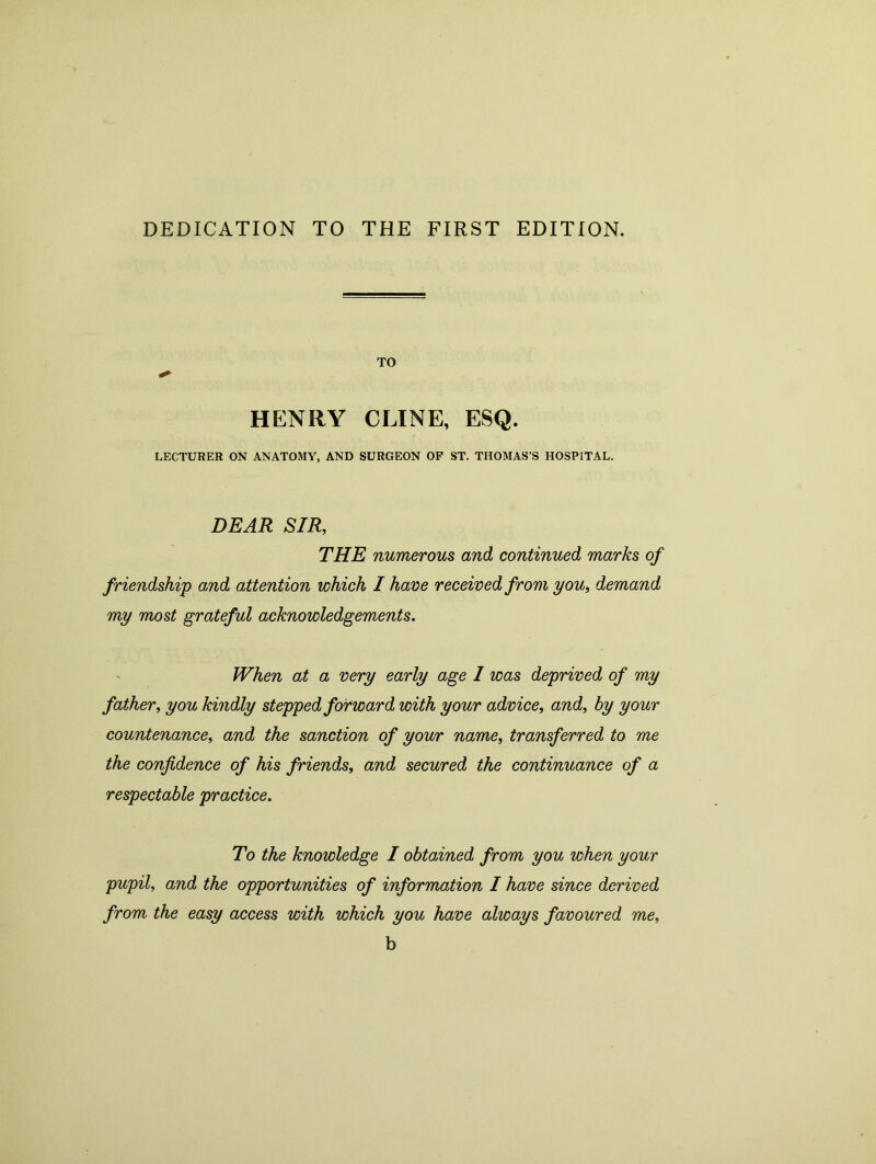 DEDICATION TO THE FIRST EDITION. TO HENRY CLINE, ESQ. LECTURER ON ANATOMY, AND SURGEON OF ST. THOMAS’S HOSPITAL. DEAR SIR, THE numerous and continued marks of friendship and attention which I have received from you, demand my most grateful acknowledgements. When at a very early age 1 was deprived of my father, you kindly stepped forward with your advice, and, by your countenance, and the sanction of your name, transferred to me the confidence of his friends, and secured the continuance of a respectable practice. To the knowledge I obtained from you when your pupil, and the opportunities of information I have since derived from the easy access with which you have always favoured me, b