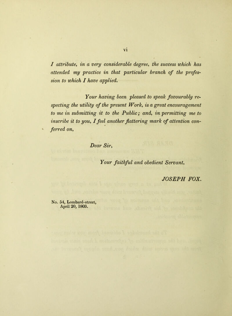 I attribute, in a very considerable degree, the success which has attended my practice in that particular branch of the profes- sion to which I have applied. Your having been pleased to speak favourably re- specting the utility of the present Work, is a great encouragement to me in submitting it to the Public; and, in permitting me to inscribe it to you, I feel another flattering mark of attention con- ' ferred on, Dear Sir, Your faithful and obedient Servant, JOSEPH FOX. No. 54, Lombard-street, April 20, 1803.