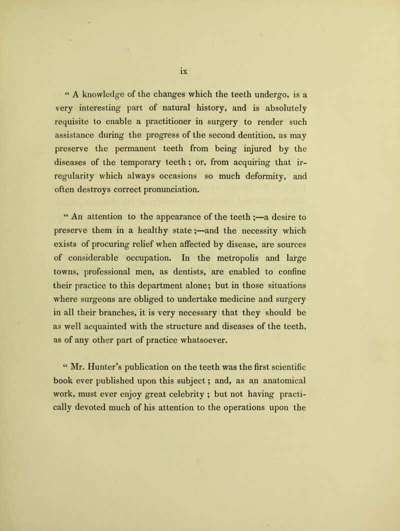 “ A knowledge of the changes which the teeth undergo, is a very interesting part of natural history, and is absolutely requisite to enable a practitioner in surgery to render such assistance during the progress of the second dentition, as may preserve the permanent teeth from being injured by the diseases of the temporary teeth; or, from acquiring that ir- regularity which always occasions so much deformity, and often destroys correct pronunciation. “ An attention to the appearance of the teeth ;—a desire to preserve them in a healthy state;—and the necessity which exists of procuring relief when affected by disease, are sources of considerable occupation. In the metropolis and large towns, professional men, as dentists, are enabled to confine their practice to this department alone; but in those situations where surgeons are obliged to undertake medicine and surgery in all their branches, it is very necessary that they should be as well acquainted with the structure and diseases of the teeth, as of any other part of practice whatsoever. “ Mr. Hunter’s publication on the teeth was the first scientific book ever published upon this subject; and, as an anatomical work, must ever enjoy great celebrity ; but not having practi- cally devoted much of his attention to the operations upon the