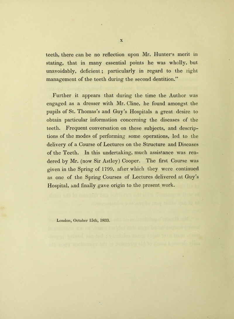 teeth, there can be no reflection upon Mr. Hunter’s merit in stating, that in many essential points he was wholly, but unavoidably, deficient; particularly in regard to the right management of the teeth during the second dentition.” Further it appears that during the time the Author was engaged as a dresser with Mr. Cline, he found amongst the pupils of St. Thomas’s and Guy’s Hospitals a great desire to obtain particular information concerning the diseases of the teeth. Frequent conversation on these subjects, and descrip- tions of the modes of performing some operations, led to the delivery of a Course of Lectures on the Structure and Diseases of the Teeth. In this undertaking, much assistance was ren- dered by Mr. (now Sir Astley) Cooper. The first Course was given in the Spring of 1T99, after which they were continued as one of the Spring Courses of Lectures delivered at Guy’s Hospital, and finally gave origin to the present work. London, October 15th, 1833.