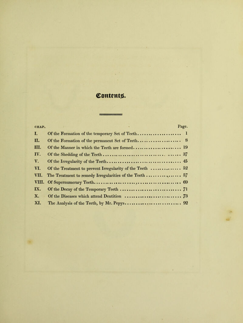 Contents chap. Page. I. Of the Formation of the temporary Set of Teeth 1 II. Of the Formation of the permanent Set of Teeth 8 III. Of the Manner in which the Teeth are formed. 19 IV. Of the Shedding of the Teeth 37 V; Of the Irregularity of the Teeth 45 VI. Of the Treatment to prevent Irregularity of the Teeth 52 VII. The Treatment to remedy Irregularities of the Teeth 57 VIII. Of Supernumerary Teeth 69 IX. Of the Decay of the Temporary Teeth 71 X. Of the Diseases which attend Dentition 73