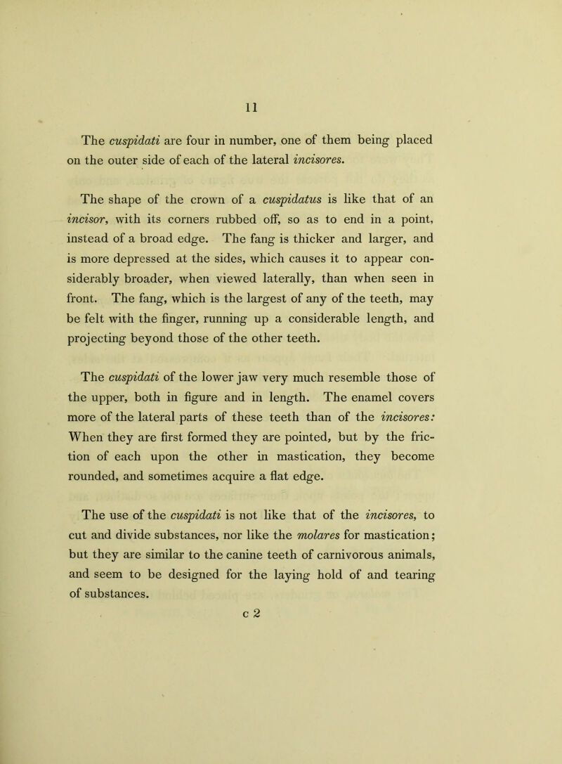The cuspidati are four in number, one of them being placed on the outer side of each of the lateral incisores. The shape of the crown of a cuspidatus is like that of an incisor, with its corners rubbed off, so as to end in a point, instead of a broad edge. The fang is thicker and larger, and is more depressed at the sides, which causes it to appear con- siderably broader, when viewed laterally, than when seen in front. The fang, which is the largest of any of the teeth, may be felt with the finger, running up a considerable length, and projecting beyond those of the other teeth. The cuspidati of the lower jaw very much resemble those of the upper, both in figure and in length. The enamel covers more of the lateral parts of these teeth than of the incisores: When they are first formed they are pointed, but by the fric- tion of each upon the other in mastication, they become rounded, and sometimes acquire a flat edge. The use of the cuspidati is not like that of the incisores, to cut and divide substances, nor like the molares for mastication; but they are similar to the canine teeth of carnivorous animals, and seem to be designed for the laying hold of and tearing of substances. c 2
