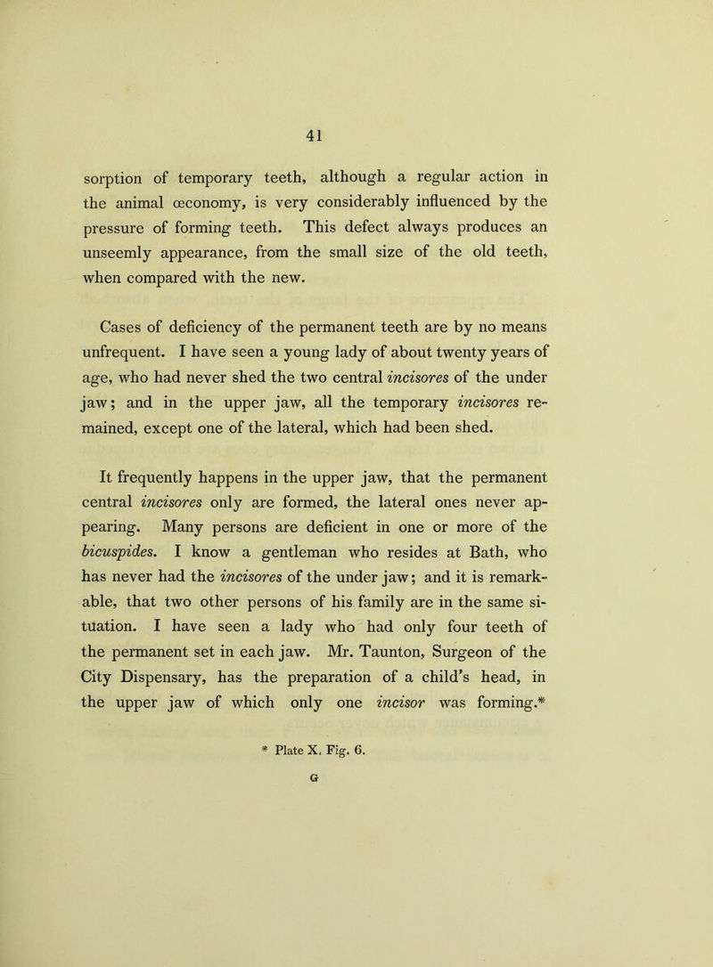 sorption of temporary teeth, although a regular action in the animal oeconomy, is very considerably influenced by the pressure of forming teeth. This defect always produces an unseemly appearance, from the small size of the old teeth, when compared with the new. Gases of deficiency of the permanent teeth are by no means unfrequent. I have seen a young lady of about twenty years of age, who had never shed the two central incisores of the under jaw; and in the upper jaw, all the temporary incisores re- mained, except one of the lateral, which had been shed. It frequently happens in the upper jaw, that the permanent central incisores only are formed, the lateral ones never ap- pearing. Many persons are deficient in one or more of the bicuspides. I know a gentleman who resides at Bath, who has never had the incisores of the under jaw; and it is remark- able, that two other persons of his family are in the same si- tuation. I have seen a lady who had only four teeth of the permanent set in each jaw. Mr. Taunton, Surgeon of the City Dispensary, has the preparation of a child's head, in the upper jaw of which only one incisor was forming.* * Plate X, Fig. 6. G