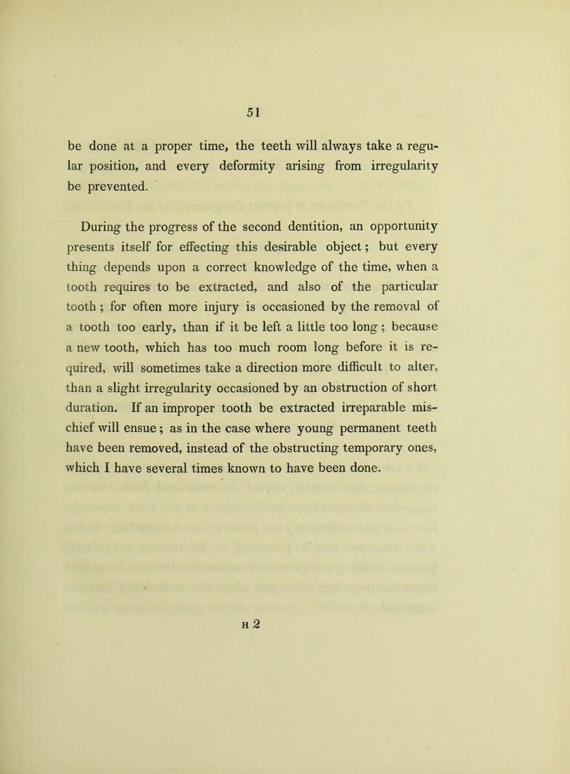 be done at a proper time, the teeth will always take a regu- lar position, and every deformity arising from irregularity be prevented. During the progress of the second dentition, an opportunity presents itself for effecting this desirable object; but every thing depends upon a correct knowledge of the time, when a tooth requires to be extracted, and also of the particular tooth ; for often more injury is occasioned by the removal of a tooth too early, than if it be left a little too long; because a new tooth, which has too much room long before it is re- quired, will sometimes take a direction more difficult to alter, than a slight irregularity occasioned by an obstruction of short duration. If an improper tooth be extracted irreparable mis- chief will ensue; as in the case where young permanent teeth have been removed, instead of the obstructing temporary ones, which I have several times known to have been done. h 2