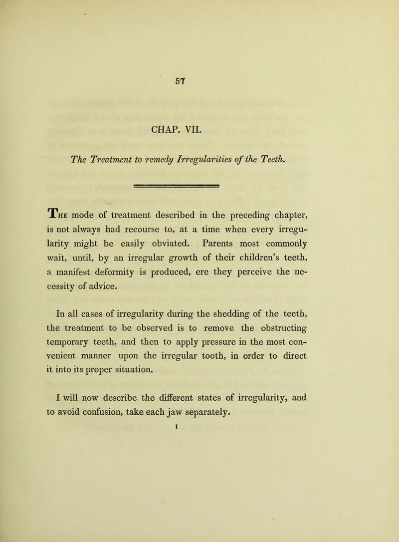 CHAP. VII. The Treatment to remedy Irregularities of the Teeth. The mode of treatment described in the preceding chapter, is not always had recourse to, at a time when every irregu- larity might be easily obviated. Parents most commonly wait, until, by an irregular growth of their children’s teeth, a manifest deformity is produced, ere they perceive the ne- cessity of advice. In all cases of irregularity during the shedding of the teeth, the treatment to be observed is to remove the obstructing temporary teeth, and then to apply pressure in the most con- venient manner upon the irregular tooth, in order to direct it into its proper situation. I will now describe the different states of irregularity, and to avoid confusion, take each jaw separately. i