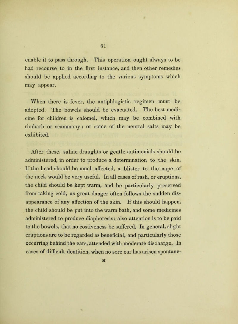 enable it to pass through. This operation ought always to be had recourse to in the first instance, and then other remedies should be applied according to the various symptoms which may appear. When there is fever, the antiphlogistic regimen must be adopted. The bowels should be evacuated. The best medi- cine for children is calomel, which may be combined with rhubarb or scammony ; or some of the neutral salts may be exhibited. After these, saline draughts or gentle antimonials should be administered, in order to produce a determination to the skin. If the head should be much affected, a blister to the nape of the neck would be very useful. In all cases of rash, or eruptions, the child should be kept warm, and be particularly preserved from taking cold, as great danger often follows the sudden dis- appearance of any affection of the skin. If this should happen, the child should be put into the warm bath, and some medicines administered to produce diaphoresis; also attention is to be paid to the bowels, that no costiveness be suffered. In general, slight eruptions are to be regarded as beneficial, and particularly those occurring behind the ears, attended with moderate discharge. In cases of difficult dentition, when no sore ear has arisen spontane- M