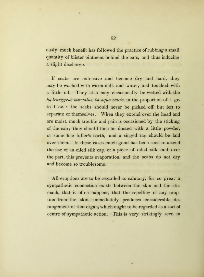 ously, much benefit has followed the practice of rubbing a small quantity of blister ointment behind the ears, and thus inducing a slight discharge. If scabs are extensive and become dry and hard, they may be washed with warm milk and water, and touched with a little oil. They also may occasionally be wetted with the hydrargyrum muriatus, in aqua calcis, in the proportion of 1 gr. to 1 oz.: the scabs should never be picked off, but left to separate of themselves. When they extend over the head and are moist, much trouble and pain is occasioned by the sticking of the cap; they should then be dusted with a little powder, or some fine fuller’s earth, and a singed rag should be laid over them. In these cases much good has been seen to attend the use of an oiled silk cap, or a piece of oiled silk laid over the part, this prevents evaporation, and the scabs do not dry and become so troublesome. All eruptions are to be regarded as salutary, for so great a sympathetic connection exists between the skin and the sto- mach, that it often happens, that the repelling of any erup- tion from the skin, immediately produces considerable de- rangement of that organ, which ought to be regarded as a sort of centre of sympathetic action. This is very strikingly seen in