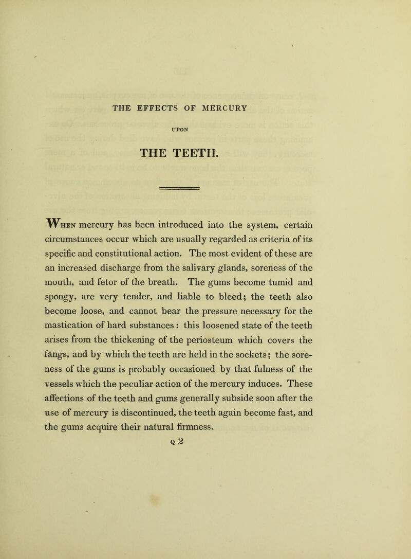 THE EFFECTS OF MERCURY UPON THE TEETH. When mercury has been introduced into the system, certain circumstances occur which are usually regarded as criteria of its specific and constitutional action. The most evident of these are an increased discharge from the salivary glands, soreness of the mouth, and fetor of the breath. The gums become tumid and spongy, are very tender, and liable to bleed; the teeth also become loose, and cannot bear the pressure necessary for the mastication of hard substances : this loosened state of the teeth arises from the thickening of the periosteum which covers the fangs, and by which the teeth are held in the sockets; the sore- ness of the gums is probably occasioned by that fulness of the vessels which the peculiar action of the mercury induces. These affections of the teeth and gums generally subside soon after the use of mercury is discontinued, the teeth again become fast, and the gums acquire their natural firmness.