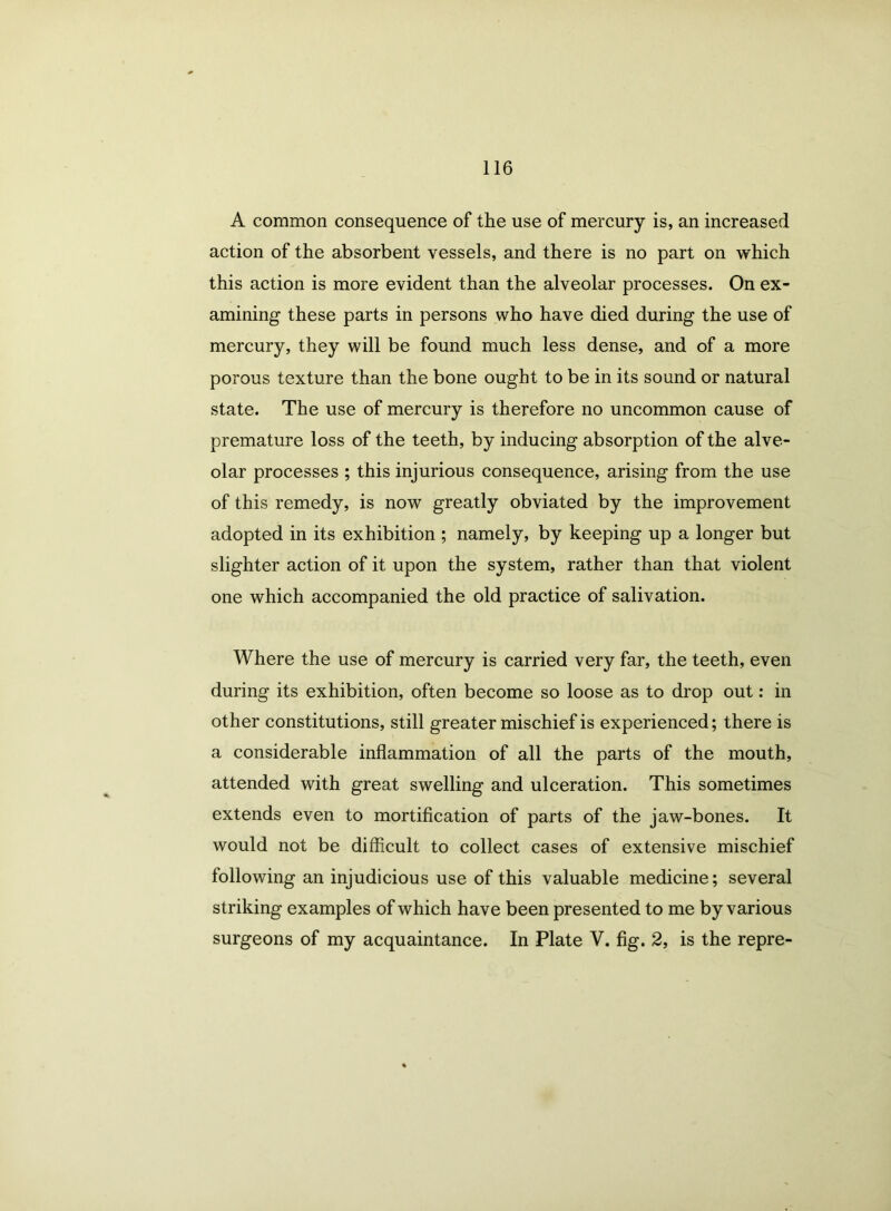A common consequence of the use of mercury is, an increased action of the absorbent vessels, and there is no part on which this action is more evident than the alveolar processes. On ex- amining these parts in persons who have died during the use of mercury, they will be found much less dense, and of a more porous texture than the bone ought to be in its sound or natural state. The use of mercury is therefore no uncommon cause of premature loss of the teeth, by inducing absorption of the alve- olar processes ; this injurious consequence, arising from the use of this remedy, is now greatly obviated by the improvement adopted in its exhibition ; namely, by keeping up a longer but slighter action of it upon the system, rather than that violent one which accompanied the old practice of salivation. Where the use of mercury is carried very far, the teeth, even during its exhibition, often become so loose as to drop out: in other constitutions, still greater mischief is experienced; there is a considerable inflammation of all the parts of the mouth, attended with great swelling and ulceration. This sometimes extends even to mortification of parts of the jaw-bones. It would not be difficult to collect cases of extensive mischief following an injudicious use of this valuable medicine; several striking examples of which have been presented to me by various surgeons of my acquaintance. In Plate V. fig. 2, is the repre-