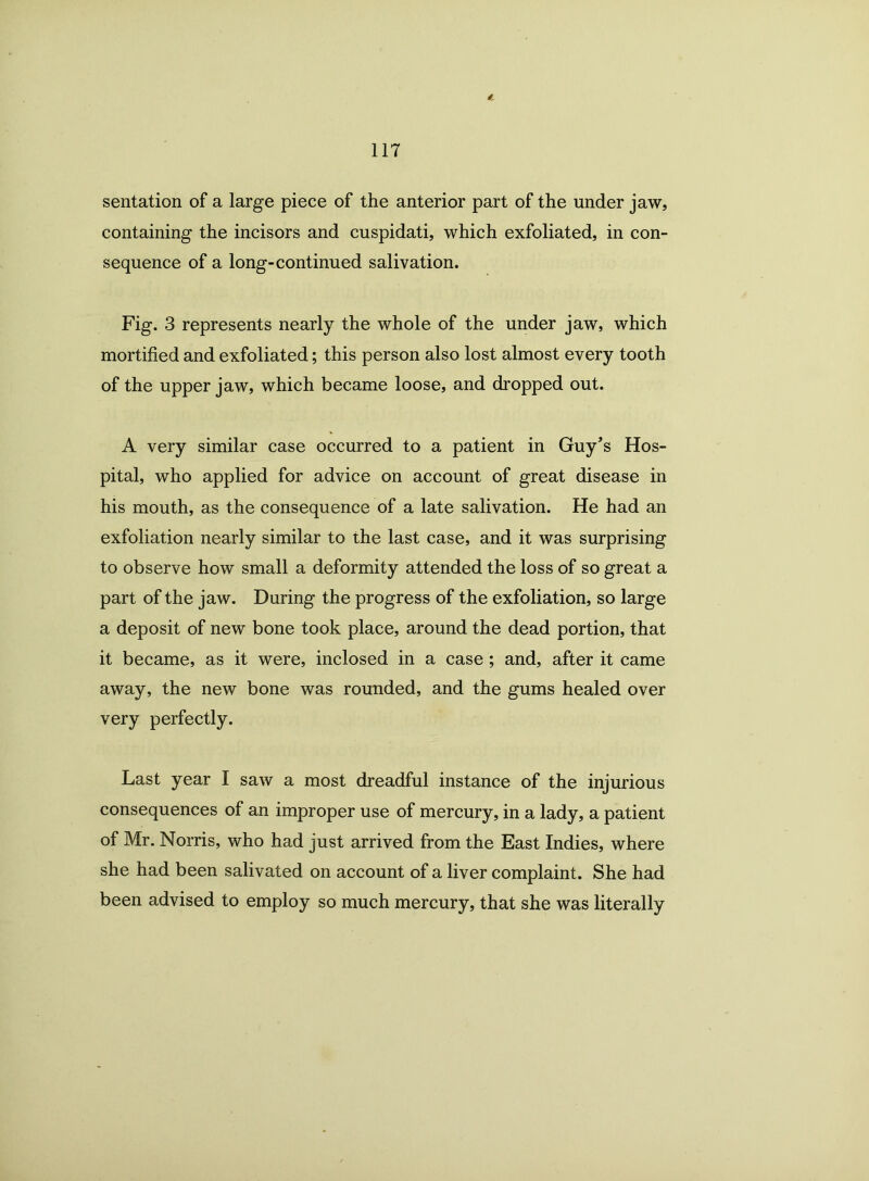 sentation of a large piece of the anterior part of the under jaw, containing the incisors and cuspidati, which exfoliated, in con- sequence of a long-continued salivation. Fig. 3 represents nearly the whole of the under jaw, which mortified and exfoliated; this person also lost almost every tooth of the upper jaw, which became loose, and dropped out. A very similar case occurred to a patient in Guy’s Hos- pital, who applied for advice on account of great disease in his mouth, as the consequence of a late salivation. He had an exfoliation nearly similar to the last case, and it was surprising to observe how small a deformity attended the loss of so great a part of the jaw. During the progress of the exfoliation, so large a deposit of new bone took place, around the dead portion, that it became, as it were, inclosed in a case; and, after it came away, the new bone was rounded, and the gums healed over very perfectly. Last year I saw a most dreadful instance of the injurious consequences of an improper use of mercury, in a lady, a patient of Mr. Norris, who had just arrived from the East Indies, where she had been salivated on account of a liver complaint. She had been advised to employ so much mercury, that she was literally