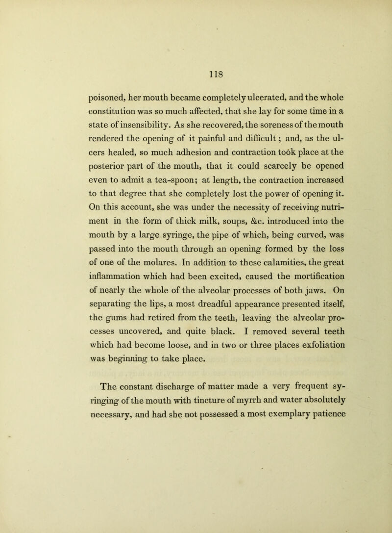 poisoned, her mouth became completely ulcerated, and the whole constitution was so much affected, that she lay for some time in a state of insensibility. As she recovered, the soreness of the mouth rendered the opening of it painful and difficult; and, as the ul- cers healed, so much adhesion and contraction took place at the posterior part of the mouth, that it could scarcely be opened even to admit a tea-spoon; at length, the contraction increased to that degree that she completely lost the power of opening it. On this account, she was under the necessity of receiving nutri- ment in the form of thick milk, soups, &c. introduced into the mouth by a large syringe, the pipe of which, being curved, was passed into the mouth through an opening formed by the loss of one of the molares. In addition to these calamities, the great inflammation which had been excited, caused the mortification of nearly the whole of the alveolar processes of both jaws. On separating the lips, a most dreadful appearance presented itself, the gums had retired from the teeth, leaving the alveolar pro- cesses uncovered, and quite black. I removed several teeth which had become loose, and in two or three places exfoliation was beginning to take place. The constant discharge of matter made a very frequent sy- ringing of the mouth with tincture of myrrh and water absolutely necessary, and had she not possessed a most exemplary patience