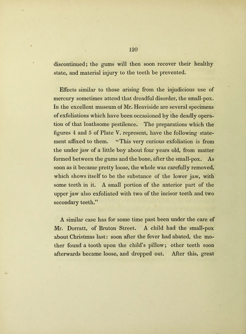 discontinued; the gums will then soon recover their healthy state, and material injury to the teeth be prevented. Effects similar to those arising from the injudicious use of mercury sometimes attend that dreadful disorder, the small-pox. In the excellent museum of Mr. Heaviside are several specimens * of exfoliations which have been occasioned by the deadly opera- tion of that loathsome pestilence. The preparations which the figures 4 and 5 of Plate V. represent, have the following state- ment affixed to them. “ This very curious exfoliation is from the under jaw of a little boy about four years old, from matter formed between the gums and the bone, after the small-pox. As soon as it became pretty loose, the whole was carefully removed, which shows itself to be the substance of the lower jaw, with some teeth in it. A small portion of the anterior part of the upper jaw also exfoliated with two of the incisor teeth and two secondary teeth/’ A similar case has for some time past been under the care of Mr. Dorratt, of Bruton Street. A child had the small-pox about Christmas last: soon after the fever had abated, the mo- ther found a tooth upon the child’s pillow; other teeth soon afterwards became loose, and dropped out. After this, great