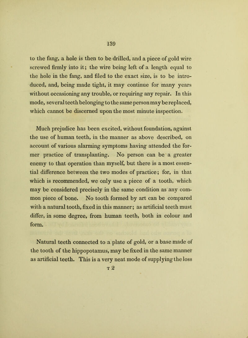 to the fang, a hole is then to be drilled, and a piece of gold wire screwed firmly into it; the wire being left of a length equal to the hole in the fang, and filed to the exact size, is to be intro- duced, and, being made tight, it may continue for many years without occasioning any trouble, or requiring any repair. In this mode, several teeth belonging to the same person may be replaced, which cannot be discerned upon the most minute inspection. Much prejudice has been excited, without foundation, against the use of human teeth, in the manner as above described, on account of various alarming symptoms having attended the for- mer practice of transplanting. No person can be a greater enemy to that operation than myself, but there is a most essen- tial difference between the two modes of practice; for, in that which is recommended, we only use a piece of a tooth, which may be considered precisely in the same condition as any com- mon piece of bone. No tooth formed by art can be compared with a natural tooth, fixed in this manner; as artificial teeth must differ, in some degree, from human teeth, both in colour and form. Natural teeth connected to a plate of gold, or a base made of the tooth of the hippopotamus, may be fixed in the same manner as artificial teeth. This is a very neat mode of supplying the loss t 2