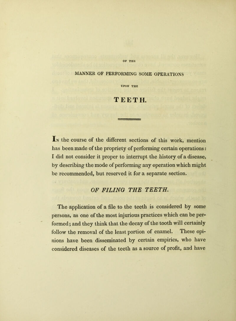 OF THE MANNER OF PERFORMING SOME OPERATIONS UPON THE TEETH. In the course of the different sections of this work, mention has been made of the propriety of performing certain operations : I did not consider it proper to interrupt the history of a disease, by describing the mode of performing any operation which might be recommended, but reserved it for a separate section. OF FILING THE TEETH. The application of a file to the teeth is considered by some persons, as one of the most injurious practices which can be per- formed ; and they think that the decay of the tooth will certainly follow the removal of the least portion of enamel. These opi- nions have been disseminated by certain empirics, who have considered diseases of the teeth as a source of profit, and have