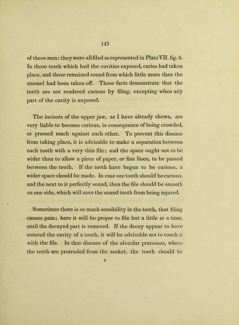 of these men: they were all filed as represented in Plate VII. fig. 4. In those teeth which had the cavities exposed, caries had taken place, and those remained sound from which little more than the enamel had been taken off. These facts demonstrate that the teeth are not rendered carious by filing, excepting when any part of the cavity is exposed. The incisors of the upper jaw, as I have already shown, are very liable to become carious, in consequence of being crowded, or pressed much against each other. To prevent this disease from taking place, it is advisable to make a separation between each tooth with a very thin file; and the space ought not to be wider than to allow a piece of paper, or fine linen, to be passed between the teeth. If the teeth have begun to be carious, a wider space should be made. In case one tooth should be carious, and the next to it perfectly sound, then the file should be smooth on one side, which will save the sound tooth from being injured. Sometimes there is so much sensibility in the teeth, that filing causes pain; here it will be proper to file but a little at a time, until the decayed part is removed. If the decay appear to have entered the cavity of a tooth, it will be advisable not to touch it with the file. In that disease of the alveolar processes, where the teeth are protruded from the socket, the tooth should be u