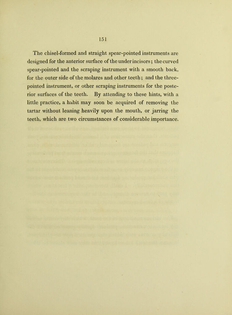 The chisel-formed and straight spear-pointed instruments are designed for the anterior surface of the under incisors; the curved spear-pointed and the scraping instrument with a smooth back, for the outer side of the molares and other teeth; and the three- pointed instrument, or other scraping instruments for the poste- rior surfaces of the teeth. By attending to these hints, with a little practice, a habit may soon be acquired of removing the tartar without leaning heavily upon the mouth, or jarring the teeth, which are two circumstances of considerable importance. 1