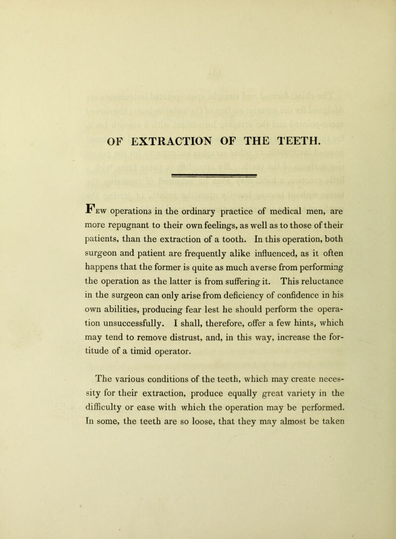 OF EXTRACTION OF THE TEETH. r ew operations in the ordinary practice of medical men, are more repugnant to their own feelings, as well as to those of their patients, than the extraction of a tooth. In this operation, both surgeon and patient are frequently alike influenced, as it often happens that the former is quite as much averse from performing the operation as the latter is from suffering it. This reluctance in the surgeon can only arise from deficiency of confidence in his own abilities, producing fear lest he should perform the opera- tion unsuccessfully. I shall, therefore, offer a few hints, which may tend to remove distrust, and, in this way, increase the for- titude of a timid operator. The various conditions of the teeth, which may create neces- sity for their extraction, produce equally great variety in the difficulty or ease with which the operation may be performed. In some, the teeth are so loose, that they may almost be taken