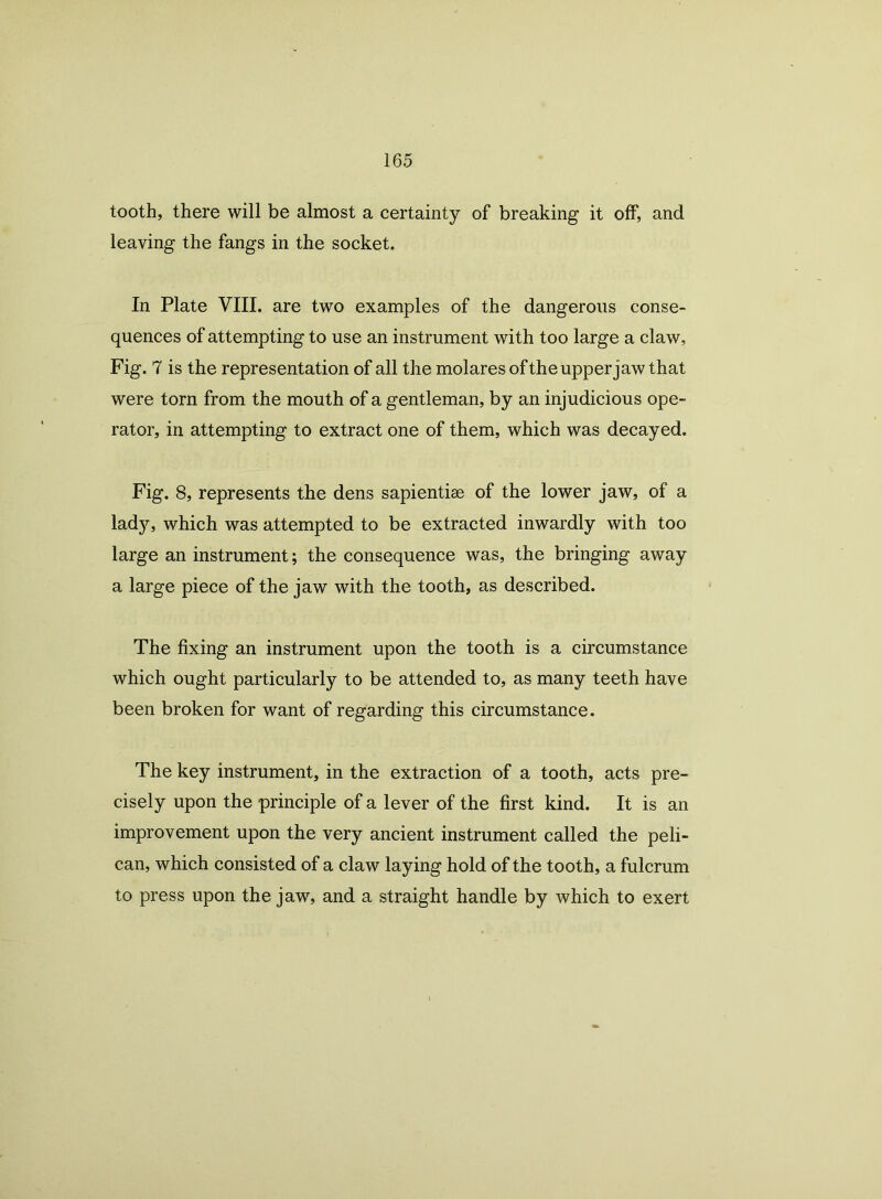 tooth, there will be almost a certainty of breaking it off, and leaving the fangs in the socket. In Plate VIII. are two examples of the dangerous conse- quences of attempting to use an instrument with too large a claw, Fig. 7 is the representation of all the molaresofthe upper jaw that were torn from the mouth of a gentleman, by an injudicious ope- rator, in attempting to extract one of them, which was decayed. Fig. 8, represents the dens sapientise of the lower jaw, of a lady, which was attempted to be extracted inwardly with too large an instrument; the consequence was, the bringing away a large piece of the jaw with the tooth, as described. The fixing an instrument upon the tooth is a circumstance which ought particularly to be attended to, as many teeth have been broken for want of regarding this circumstance. The key instrument, in the extraction of a tooth, acts pre- cisely upon the principle of a lever of the first kind. It is an improvement upon the very ancient instrument called the peli- can, which consisted of a claw laying hold of the tooth, a fulcrum to press upon the jaw, and a straight handle by which to exert