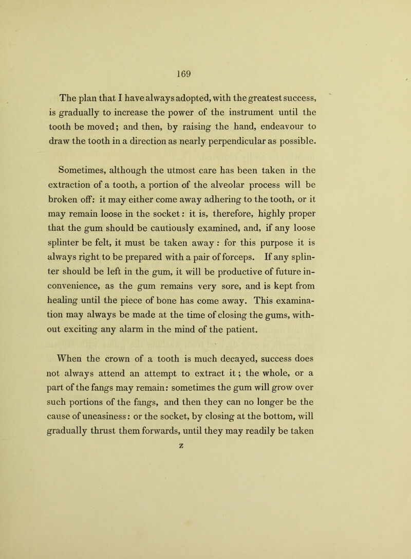 The plan that I have always adopted, with the greatest success, is gradually to increase the power of the instrument until the tooth be moved; and then, by raising the hand, endeavour to draw the tooth in a direction as nearly perpendicular as possible. Sometimes, although the utmost care has been taken in the extraction of a tooth, a portion of the alveolar process will be broken off: it may either come away adhering to the tooth, or it may remain loose in the socket: it is, therefore, highly proper that the gum should be cautiously examined, and, if any loose splinter be felt, it must be taken away: for this purpose it is always right to be prepared with a pair of forceps. If any splin- ter should be left in the gum, it will be productive of future in- convenience, as the gum remains very sore, and is kept from healing until the piece of bone has come away. This examina- tion may always be made at the time of closing the gums, with- out exciting any alarm in the mind of the patient. When the crown of a tooth is much decayed, success does not always attend an attempt to extract it; the whole, or a part of the fangs may remain: sometimes the gum will grow over such portions of the fangs, and then they can no longer be the cause of uneasiness: or the socket, by closing at the bottom, will gradually thrust them forwards, until they may readily be taken z