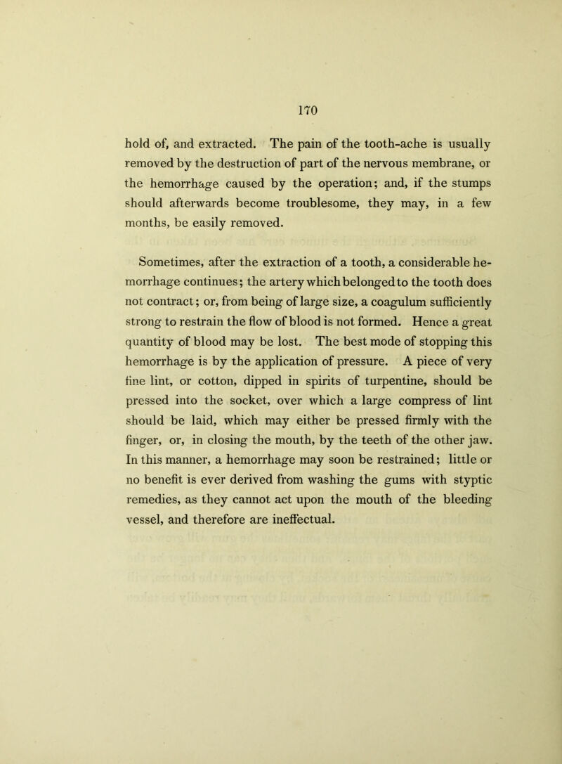 hold of, and extracted. The pain of the tooth-ache is usually removed by the destruction of part of the nervous membrane, or the hemorrhage caused by the operation; and, if the stumps should afterwards become troublesome, they may, in a few months, be easily removed. Sometimes, after the extraction of a tooth, a considerable he- morrhage continues; the artery which belonged to the tooth does not contract; or, from being of large size, a coagulum sufficiently strong to restrain the flow of blood is not formed. Hence a great quantity of blood may be lost. The best mode of stopping this hemorrhage is by the application of pressure. A piece of very fine lint, or cotton, dipped in spirits of turpentine, should be pressed into the socket, over which a large compress of lint should be laid, which may either be pressed firmly with the finger, or, in closing the mouth, by the teeth of the other jaw. In this manner, a hemorrhage may soon be restrained; little or no benefit is ever derived from washing the gums with styptic remedies, as they cannot act upon the mouth of the bleeding vessel, and therefore are ineffectual.