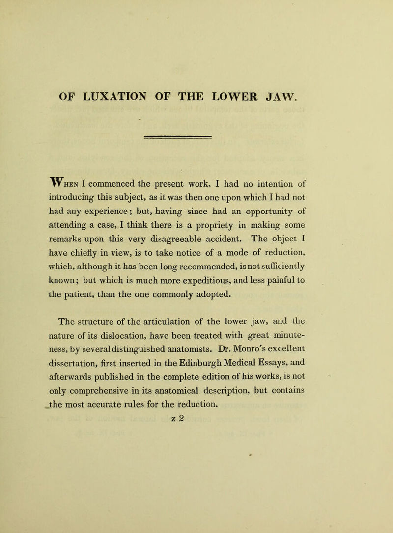 OF LUXATION OF THE LOWER JAW. When I commenced the present work, I had no intention of introducing this subject, as it was then one upon which I had not had any experience; but, having since had an opportunity of attending a case, I think there is a propriety in making some remarks upon this very disagreeable accident. The object I have chiefly in view, is to take notice of a mode of reduction, which, although it has been long recommended, is not sufficiently known; but which is much more expeditious, and less painful to the patient, than the one commonly adopted. The structure of the articulation of the lower jaw, and the nature of its dislocation, have been treated with great minute- ness, by several distinguished anatomists. Dr. Monro’s excellent dissertation, first inserted in the Edinburgh Medical Essays, and afterwards published in the complete edition of his works, is not only comprehensive in its anatomical description, but contains the most accurate rules for the reduction.