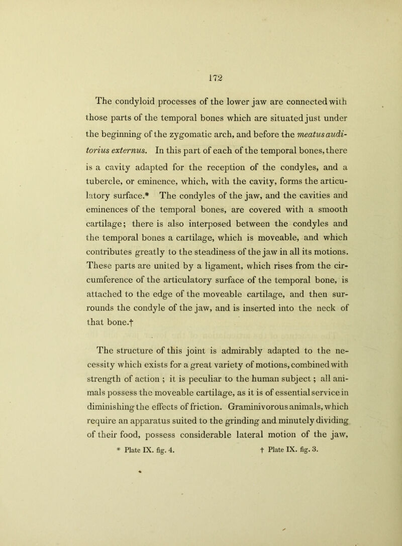 The condyloid processes of the lower jaw are connected with those parts of the temporal bones which are situated just under the beginning of the zygomatic arch, and before the meatus audi- torium externus. In this part of each of the temporal bones, there is a cavity adapted for the reception of the condyles, and a tubercle, or eminence, which, with the cavity, forms the articu- latory surface.* The condyles of the jaw, and the cavities and eminences of the temporal bones, are covered with a smooth cartilage; there is also interposed between the condyles and the temporal bones a cartilage, which is moveable, and which contributes greatly to the steadiness of the jaw in all its motions. These parts are united by a ligament, which rises from the cir- cumference of the articulatory surface of the temporal bone, is attached to the edge of the moveable cartilage, and then sur- rounds the condyle of the jaw, and is inserted into the neck of that bone.f The structure of this joint is admirably adapted to the ne- cessity which exists for a great variety of motions, combined with strength of action ; it is peculiar to the human subject; all ani- mals possess the moveable cartilage, as it is of essential service in diminishing the effects of friction. Graminivorous animals, which require an apparatus suited to the grinding and minutely dividing of their food, possess considerable lateral motion of the jaw, * Plate IX. fig. 4. t Plate IX. fig. 3.