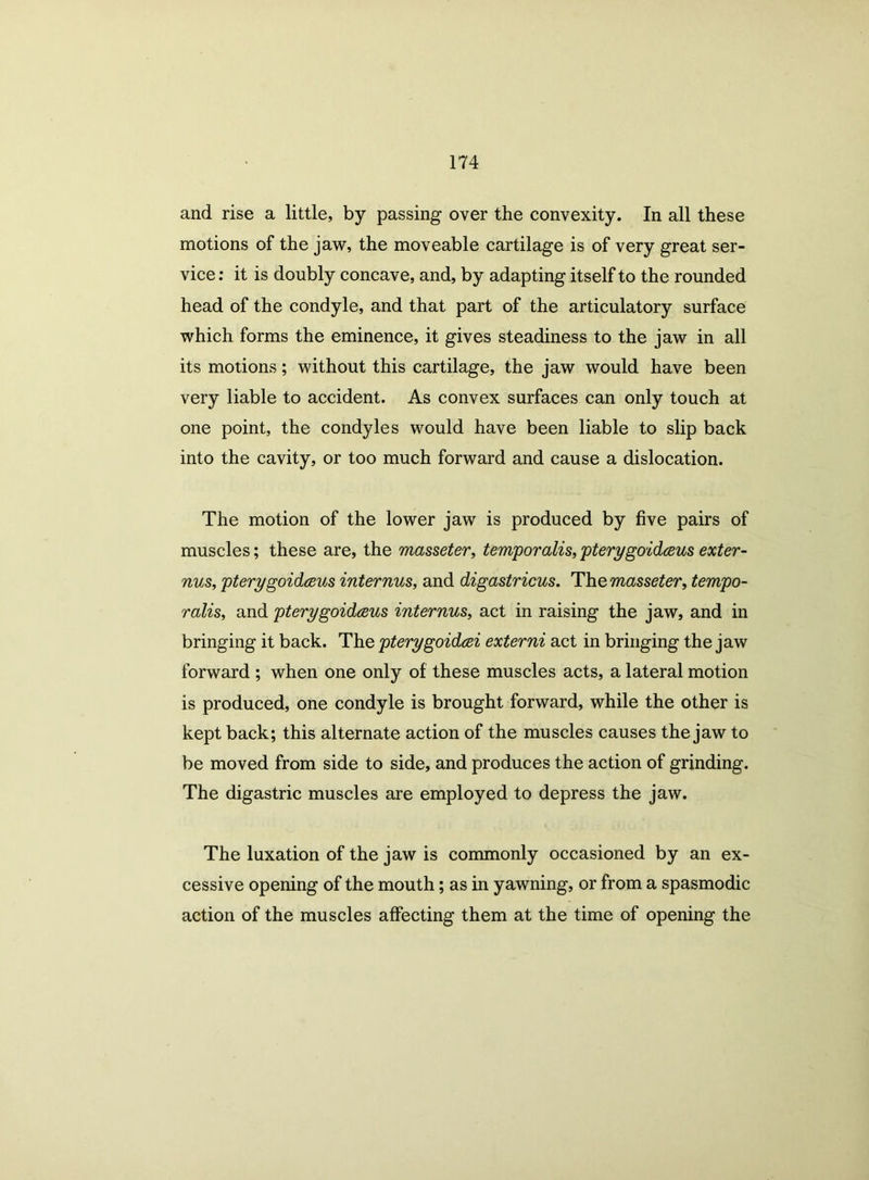 and rise a little, by passing over the convexity. In all these motions of the jaw, the moveable cartilage is of very great ser- vice : it is doubly concave, and, by adapting itself to the rounded head of the condyle, and that part of the articulatory surface which forms the eminence, it gives steadiness to the jaw in all its motions; without this cartilage, the jaw would have been very liable to accident. As convex surfaces can only touch at one point, the condyles would have been liable to slip back into the cavity, or too much forward and cause a dislocation. The motion of the lower jaw is produced by five pairs of muscles; these are, the masseter, temporalis, pterygoidceus exter- nus, pterygoidceus internus, and digastricus. The masseter, tempo- ralis, and pterygoidceus internus, act in raising the jaw, and in bringing it back. The pterygoidcei externi act in bringing the jaw forward ; when one only of these muscles acts, a lateral motion is produced, one condyle is brought forward, while the other is kept back; this alternate action of the muscles causes the jaw to be moved from side to side, and produces the action of grinding. The digastric muscles are employed to depress the jaw. The luxation of the jaw is commonly occasioned by an ex- cessive opening of the mouth; as in yawning, or from a spasmodic action of the muscles affecting them at the time of opening the