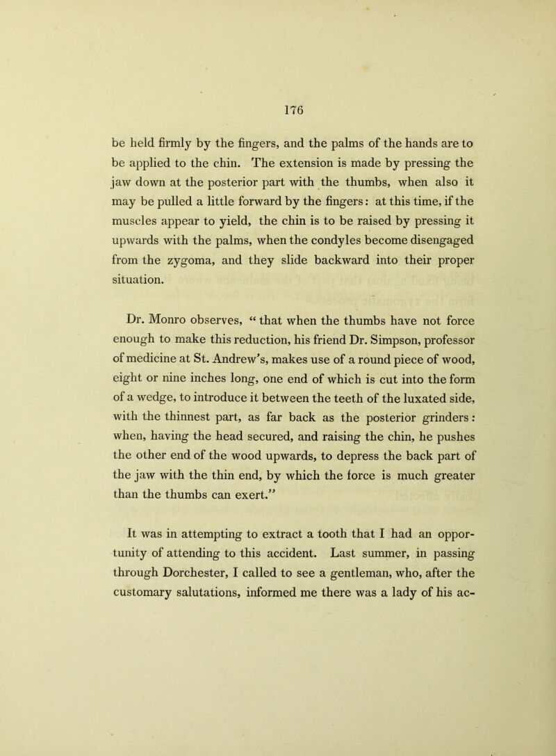 be held firmly by the fingers, and the palms of the hands are to be applied to the chin. The extension is made by pressing the jaw down at the posterior part with the thumbs, when also it may be pulled a little forward by the fingers: at this time, if the muscles appear to yield, the chin is to be raised by pressing it upwards with the palms, when the condyles become disengaged from the zygoma, and they slide backward into their proper situation. Dr. Monro observes, “ that when the thumbs have not force enough to make this reduction, his friend Dr. Simpson, professor of medicine at St. Andrew's, makes use of a round piece of wood, eight or nine inches long, one end of which is cut into the form of a wedge, to introduce it between the teeth of the luxated side, with the thinnest part, as far back as the posterior grinders: when, having the head secured, and raising the chin, he pushes the other end of the wood upwards, to depress the back part of the jaw with the thin end, by which the force is much greater than the thumbs can exert. It was in attempting to extract a tooth that I had an oppor- tunity of attending to this accident. Last summer, in passing through Dorchester, I called to see a gentleman, who, after the customary salutations, informed me there was a lady of his ac-