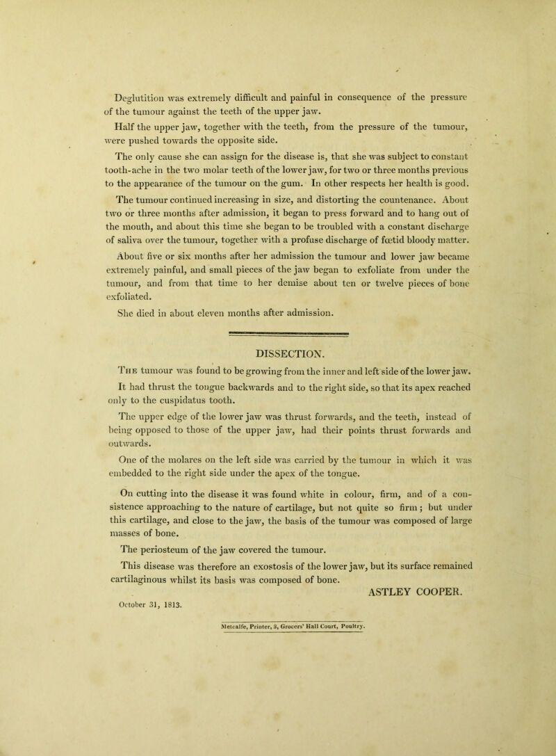 Deglutition was extremely difficult and painful in consequence of the pressure of the tumour against the teeth of the upper jaw. Half the upper jaw, together with the teeth, from the pressure of the tumour, were pushed towards the opposite side. The only cause she can assign for the disease is, that she was subject to constant tooth-ache in the two molar teeth of the lower jaw, for two or three months previous to the appearance of the tumour on the gum. In other respects her health is good. The tumour continued increasing in size, and distorting the countenance. About two or three months after admission, it began to press forward and to hang out of the mouth, and about this time she began to be troubled with a constant discharge of saliva over the tumour, together with a profuse discharge of foetid bloody matter. About five or six months after her admission the tumour and lower jaw became extremely painful, and small pieces of the jaw began to exfoliate from under the tumour, and from that time to her demise about ten or twelve pieces of bone exfoliated. She died in about eleven months after admission. DISSECTION. The tumour was found to be growing from the inner and left side of the lower jaw. It had thrust the tongue backwards and to the right side, so that its apex reached only to the cuspidatus tooth. The upper edge of the lower jaw was thrust forwards, and the teeth, instead of being opposed to those of the upper jaw, had their points thrust forwards and outwards. One of the molares on the left side was carried by the tumour in which it was embedded to the right side under the apex of the tongue. On cutting into the disease it was found white in colour, firm, and of a con- sistence approaching to the nature of cartilage, but not quite so firm; but under this cartilage, and close to the jaw, the basis of the tumour was composed of large masses of bone. The periosteum of the jaw covered the tumour. This disease was therefore an exostosis of the lower jaw, but its surface remained cartilaginous whilst its basis was composed of bone. ASTLEY COOPER. Metcalfe, Printer, S, Grocers’ Hall Court, Poultry. October 31, 1813.