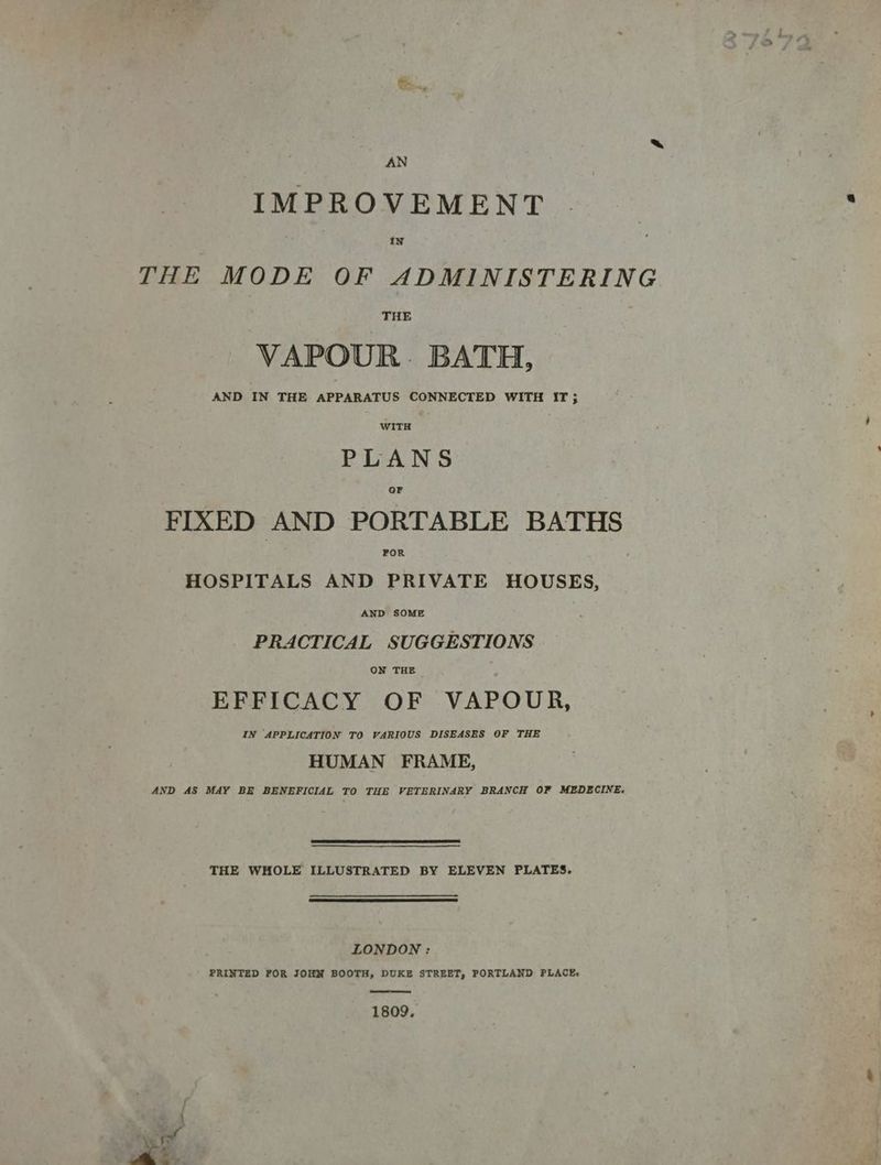 AN IMPROVEMENT IN THE MODE OF ADMINISTERING THE VAPOUR. BATH, AND IN THE APPARATUS CONNECTED WITH IT ; WITH PLANS OF FIXED AND PORTABLE BATHS FOR , HOSPITALS AND PRIVATE HOUSES, AND SOME PRACTICAL SUGGESTIONS ON THE EFFICACY OF VAPOUR, IN APPLICATION TO VARIOUS DISEASES OF THE HUMAN FRAME, AND AS MAY BE BENEFICIAL TO THE VETERINARY BRANCH OF MEDECINE. THE WHOLE ILLUSTRATED BY ELEVEN PLATES. LONDON : PRINTED FOR JOHN BOOTH, DUKE STREET, PORTLAND PLACE. 1809. b ~~