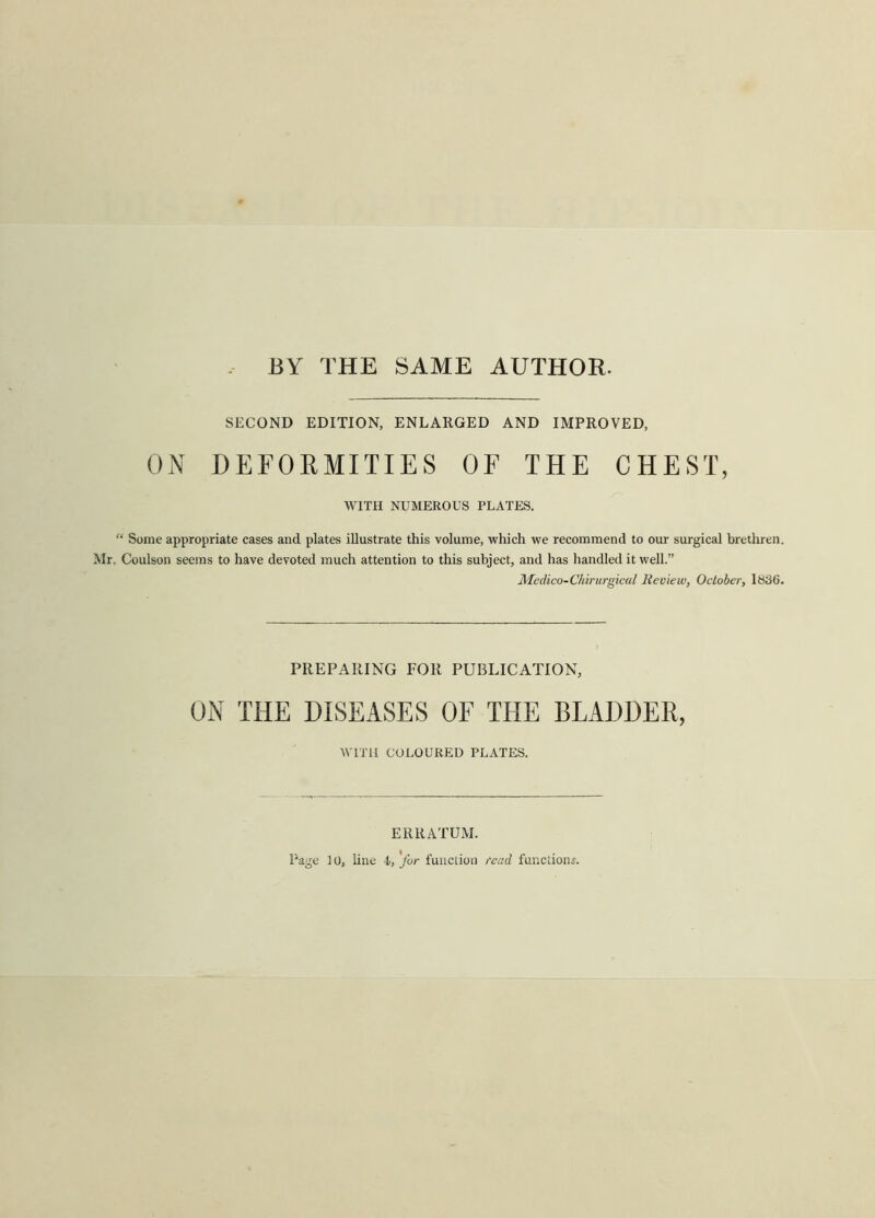 BY THE SAME AUTHOR. SECOND EDITION, ENLARGED AND IMPROVED, ON DEFORMITIES OF THE CHEST, WITH NUMEROUS PLATES. “ Some appropriate cases and plates illustrate this volume, which we recommend to our surgical brethren. Mr. Coulson seems to have devoted much attention to this subject, and has handled it well.” Medico-Chirurgical Review, October, 1836. PREPARING FOR PUBLICATION, ON THE DISEASES OF THE BLADDER, WITH COLOURED PLATES. ERRATUM. Page 10, line l,'for function read function;.