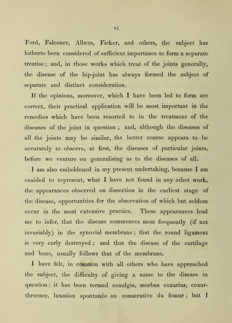 Ford, Falconer, Albers, Ficker, and others, the subject has hitherto been considered of sufficient importance to form a separate treatise; and, in those works which treat of the joints generally, the disease of the hip-joint has always formed the subject of separate and distinct consideration. If the opinions, moreover, which I have been led to form are correct, their practical application will be most important in the remedies which have been resorted to in the treatment of the diseases of the joint in question ; and, although the diseases of all the joints may be similar, the better course appears to be accurately to observe, at first, the diseases of particular joints, before we venture on generalising as to the diseases of all. I am also emboldened in my present undertaking, because I am enabled to represent, what I have not found in any other work, the appearances observed on dissection in the earliest stage of the disease, opportunities for the observation of which but seldom occur in the most extensive practice. These appearances lead me to infer, that the disease commences most frequently (if not invariably) in the synovial membrane; that the round ligament is very early destroyed ; and that the disease of the cartilage and bone, usually follows that of the membrane. I have felt, in common with all others who have approached the subject, the difficulty of giving a name to the disease in question: it has been termed coxalgia, morbus coxarius, coxar- throcace, luxation spontanee ou consecutive du femur ; but I