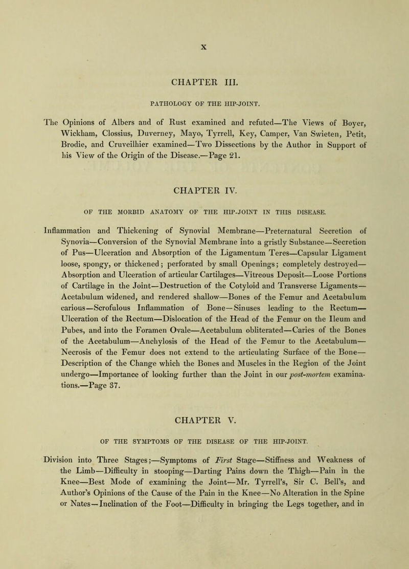 CHAPTER III. PATHOLOGY OF THE HIP-JOINT. The Opinions of Albers and of Rust examined and refuted—The Views of Boyer, Wickham, Clossius, Duverney, Mayo, Tyrrell, Key, Camper, Van Swieten, Petit, Brodie, and Cruveilhier examined—Two Dissections by the Author in Support of his View of the Origin of the Disease.—Page 21. CHAPTER IV. OF THE MORBID ANATOMY OF THE HIP-JOINT IN THIS DISEASE. Inflammation and Thickening of Synovial Membrane—Preternatural Secretion of Synovia—Conversion of the Synovial Membrane into a gristly Substance—Secretion of Pus—Ulceration and Absorption of the Ligamentum Teres—Capsular Ligament loose, spongy, or thickened ; perforated by small Openings; completely destroyed— Absorption and Ulceration of articular Cartilages—Vitreous Deposit—Loose Portions of Cartilage in the Joint—Destruction of the Cotyloid and Transverse Ligaments— Acetabulum widened, and rendered shallow—Bones of the Femur and Acetabulum carious—Scrofulous Inflammation of Bone—Sinuses leading to the Rectum— Ulceration of the Rectum—Dislocation of the Head of the Femur on the Ileum and Pubes, and into the Foramen Ovale—Acetabulum obliterated—Caries of the Bones of the Acetabulum—Anchylosis of the Head of the Femur to the Acetabulum— Necrosis of the Femur does not extend to the articulating Surface of the Bone— Description of the Change which the Bones and Muscles in the Region of the Joint undergo—Importance of looking further than the Joint in our post-mortem examina- tions.—Page 37. CHAPTER V. OF THE SYMPTOMS OF THE DISEASE OF THE HIP-JOINT. Division into Three Stages;—Symptoms of First Stage—Stiffness and Weakness of the Limb—Difficulty in stooping—Darting Pains down the Thigh—Pain in the Knee—Best Mode of examining the Joint—Mr. Tyrrell’s, Sir C. Bell’s, and Author’s Opinions of the Cause of the Pain in the Knee—No Alteration in the Spine or Nates —Inclination of the Foot—Difficulty in bringing the Legs together, and in