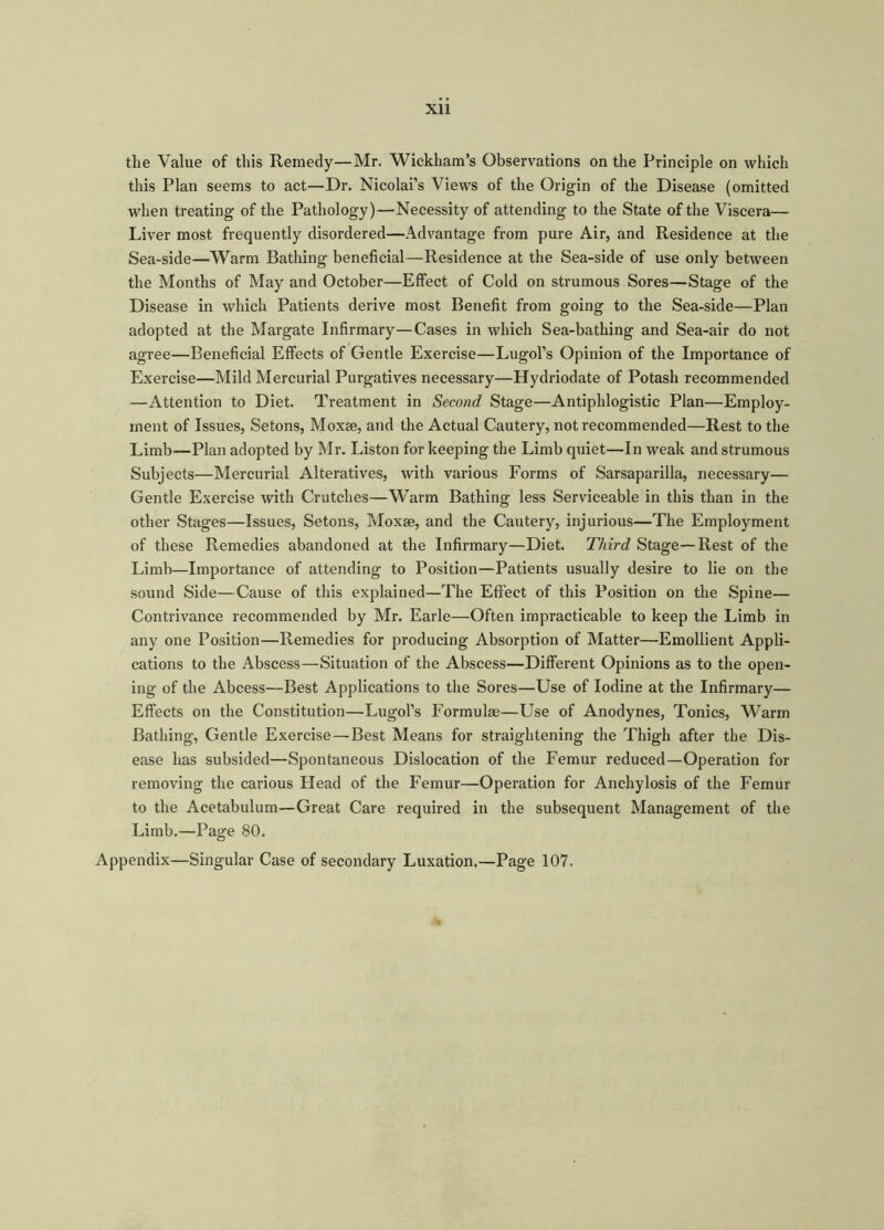 Xll tlie Value of this Remedy—Mr. Wickham’s Observations on the Principle on which this Plan seems to act—Dr. Nicolai’s Views of the Origin of the Disease (omitted when treating of the Pathology)—Necessity of attending to the State of the Viscera— Liver most frequently disordered—Advantage from pure Air, and Residence at the Sea-side—Warm Bathing beneficial—Residence at the Sea-side of use only between the Months of May and October—Effect of Cold on strumous Sores—Stage of the Disease in which Patients derive most Benefit from going to the Sea-side—Plan adopted at the Margate Infirmary—Cases in which Sea-bathing and Sea-air do not agree—Beneficial Effects of Gentle Exercise—Lugol’s Opinion of the Importance of Exercise—Mild Mercurial Purgatives necessary—Hydriodate of Potash recommended —Attention to Diet. Treatment in Second Stage—Antiphlogistic Plan—Employ- ment of Issues, Setons, Moxse, and the Actual Cautery, not recommended—Rest to the Limb—Plan adopted by Mr. Liston for keeping the Limb quiet—In weak and strumous Subjects—Mercurial Alteratives, with various Forms of Sarsaparilla, necessary— Gentle Exercise with Crutches—Warm Bathing less Serviceable in this than in the other Stages—Issues, Setons, Moxse, and the Cautery, injurious—The Employment of these Remedies abandoned at the Infirmary—Diet. Third Stage—Rest of the Limb—Importance of attending to Position—Patients usually desire to lie on the sound Side—Cause of this explained—The Effect of this Position on the Spine— Contrivance recommended by Mr. Earle—Often impracticable to keep the Limb in any one Position—Remedies for producing Absorption of Matter—Emollient Appli- cations to the Abscess—Situation of the Abscess—Different Opinions as to the open- ing of the Abcess—Best Applications to the Sores—Use of Iodine at the Infirmary— Effects on the Constitution—Lugol’s Formulas—Use of Anodynes, Tonics, Warm Bathing, Gentle Exercise—Best Means for straightening the Thigh after the Dis- ease has subsided—Spontaneous Dislocation of the Femur reduced—Operation for removing the carious Head of the Femur—Operation for Anchylosis of the Femur to the Acetabulum—Great Care required in the subsequent Management of the Limb.—Page 80. Appendix—Singular Case of secondary Luxation.—Page 107.