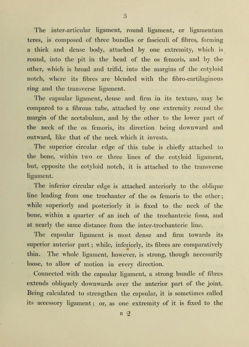 The inter-articular ligament, round ligament, or ligamentum teres, is composed of three bundles or fasciculi of fibres, forming a thick and dense body, attached by one extremity, which is round, into the pit in the head of the os femoris, and by the other, which is broad and trifid, into the margins of the cotyloid notch, where its fibres are blended with the fibro-cartilaginous ring and the transverse ligament. The capsular ligament, dense and firm in its texture, may be compared to a fibrous tube, attached by one extremity round the margin of the acetabulum, and by the other to the lower part of the neck of the os femoris, its direction being downward and outward, like that of the neck which it invests. The superior circular edge of this tube is chiefly attached to the bone, within two or three lines of the cotyloid ligament, but, opposite the cotyloid notch, it is attached to the transverse ligament. The inferior circular edge is attached anteriorly to the oblique line leading from one trochanter of the os femoris to the other; while superiorly and posteriorly it is fixed to the neck of the bone, within a quarter of an inch of the trochanteric fossa, and at nearly the same distance from the inter-troclianteric line. The capsular ligament is most dense and firm towards its superior anterior part; while, inferiorly, its fibres are comparatively thin. The whole ligament, however, is strong, though necessarily loose, to allow of motion in every direction. Connected with the capsular ligament, a strong bundle of fibres extends obliquely downwards over the anterior part of the joint. Being calculated to strengthen the capsular, it is sometimes called its accessory ligament; or, as one extremity of it is fixed to the B 2