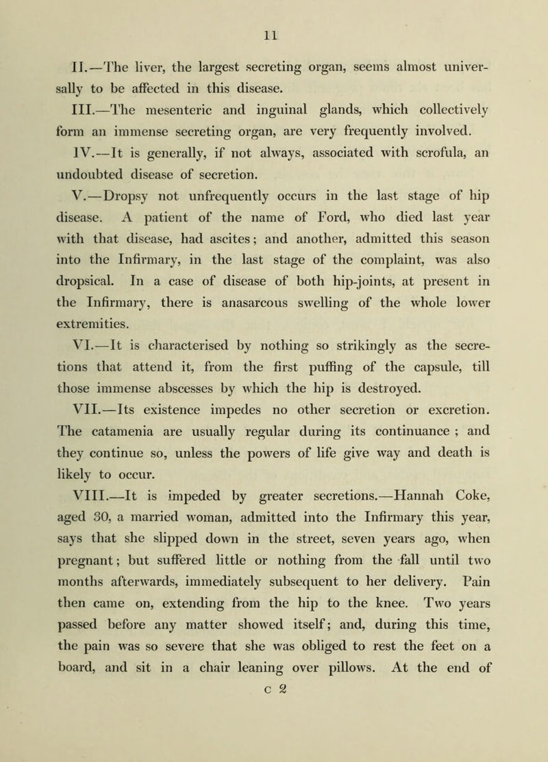 II. —The liver, the largest secreting organ, seems almost univer- sally to be affected in this disease. III. —The mesenteric and inguinal glands, which collectively form an immense secreting organ, are very frequently involved. IV. —It is generally, if not always, associated with scrofula, an undoubted disease of secretion. V. — Dropsy not unfrequently occurs in the last stage of hip disease. A patient of the name of Ford, who died last year with that disease, had ascites; and another, admitted this season into the Infirmary, in the last stage of the complaint, was also dropsical. In a case of disease of both hip-joints, at present in the Infirmary, there is anasarcous swelling of the whole lower extremities. VI. —It is characterised by nothing so strikingly as the secre- tions that attend it, from the first puffing of the capsule, till those immense abscesses by which the hip is destroyed. VII. —Its existence impedes no other secretion or excretion. The catamenia are usually regular during its continuance ; and they continue so, unless the powers of life give way and death is likely to occur. VIII. —It is impeded by greater secretions.—Hannah Coke, aged SO, a married woman, admitted into the Infirmary this year, says that she slipped down in the street, seven years ago, when pregnant; but suffered little or nothing from the fall until two months afterwards, immediately subsequent to her delivery. Pain then came on, extending from the hip to the knee. Two years passed before any matter showed itself; and, during this time, the pain was so severe that she was obliged to rest the feet on a board, and sit in a chair leaning over pillows. At the end of c 2