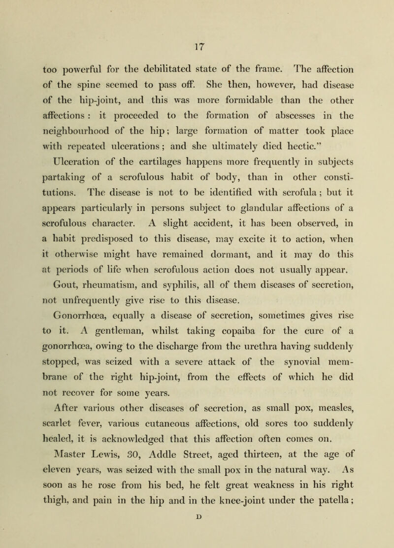 too powerful for the debilitated state of the frame. The affection of the spine seemed to pass off. She then, however, had disease of the hip-joint, and this was more formidable than the other affections : it proceeded to the formation of abscesses in the neighbourhood of the hip; large formation of matter took place with repeated ulcerations ; and she ultimately died hectic.” Ulceration of the cartilages happens more frequently in subjects partaking of a scrofulous habit of body, than in other consti- tutions. The disease is not to be identified with scrofula ; but it appears particularly in persons subject to glandular affections of a scrofulous character. A slight accident, it has been observed, in a habit predisposed to this disease, may excite it to action, when it otherwise might have remained dormant, and it may do this at periods of life when scrofulous action does not usually appear. Gout, rheumatism, and syphilis, all of them diseases of secretion, not unfrequently give rise to this disease. Gonorrhoea, equally a disease of secretion, sometimes gives rise to it. A gentleman, whilst taking copaiba for the cure of a gonorrhoea, owing to the discharge from the urethra having suddenly stopped, was seized with a severe attack of the synovial mem- brane of the right hip-joint, from the effects of which he did not recover for some years. After various other diseases of secretion, as small pox, measles, scarlet fever, various cutaneous affections, old sores too suddenly healed, it is acknowledged that this affection often comes on. Master Lewis, 30, Addle Street, aged thirteen, at the age of eleven years, was seized with the small pox in the natural way. As soon as he rose from his bed, he felt great weakness in his right thigh, and pain in the hip and in the knee-joint under the patella; D
