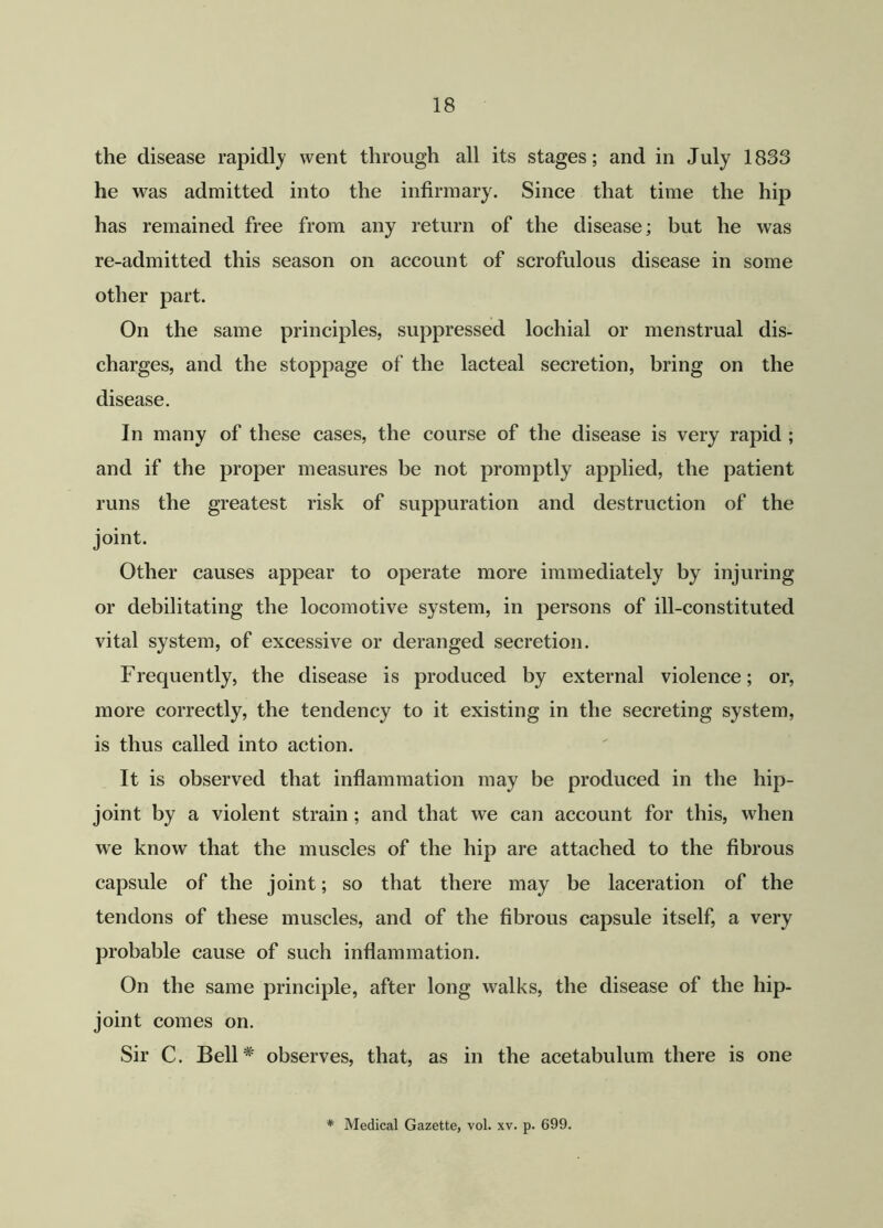 the disease rapidly went through all its stages; and in July 1833 he was admitted into the infirmary. Since that time the hip has remained free from any return of the disease; but he was re-admitted this season on account of scrofulous disease in some other part. On the same principles, suppressed lochial or menstrual dis- charges, and the stoppage of the lacteal secretion, bring on the disease. In many of these cases, the course of the disease is very rapid ; and if the proper measures be not promptly applied, the patient runs the greatest risk of suppuration and destruction of the joint. Other causes appear to operate more immediately by injuring or debilitating the locomotive system, in persons of ill-constituted vital system, of excessive or deranged secretion. Frequently, the disease is produced by external violence; or, more correctly, the tendency to it existing in the secreting system, is thus called into action. It is observed that inflammation may be produced in the hip- joint by a violent strain ; and that we can account for this, when we know that the muscles of the hip are attached to the fibrous capsule of the joint; so that there may be laceration of the tendons of these muscles, and of the fibrous capsule itself, a very probable cause of such inflammation. On the same principle, after long walks, the disease of the hip- joint comes on. Sir C. Bell* observes, that, as in the acetabulum there is one * Medical Gazette, vol. xv. p. 699.