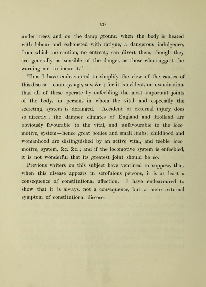 under trees, and on the damp ground when the body is heated with labour and exhausted with fatigue, a dangerous indulgence, from which no caution, no entreaty can divert them, though they are generally as sensible of the danger, as those who suggest the warning not to incur it.” Thus I have endeavoured to simplify the view of the causes of this disease—country, age, sex, &c.; for it is evident, on examination, that all of these operate by enfeebling the most important joints of the body, in persons in whom the vital, and especially the secreting, system is deranged. Accident or external injury does so directly ; the damper climates of England and Holland are obviously favourable to the vital, and unfavourable to the loco- motive, system—hence great bodies and small limbs; childhood and womanhood are distinguished by an active vital, and feeble loco- motive, system, &c. &c. ; and if the locomotive system is enfeebled, it is not wonderful that its greatest joint should be so. Previous writers on this subject have ventured to suppose, that, when this disease appears in scrofulous persons, it is at least a consequence of constitutional affection. I have endeavoured to show that it is always, not a consequence, but a mere external symptom of constitutional disease.