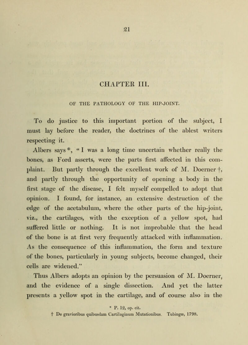 CHAPTER III. OF THE PATHOLOGY OF THE HIP-JOINT. To do justice to this important portion of the subject, I must lay before the reader, the doctrines of the ablest writers respecting it. Albers says “ I was a long time uncertain whether really the bones, as Ford asserts, were the parts first affected in this com- plaint. But partly through the excellent work of M. Doerner j-, and partly through the opportunity of opening a body in the first stage of the disease, I felt myself compelled to adopt that opinion. I found, for instance, an extensive destruction of the edge of the acetabulum, where the other parts of the hip-joint, viz., the cartilages, with the exception of a yellow spot, had suffered little or nothing. It is not improbable that the head of the bone is at first very frequently attacked with inflammation. As the consequence of this inflammation, the form and texture of the bones, particularly in young subjects, become changed, their cells are widened.” Thus Albers adopts an opinion by the persuasion of M. Doerner, and the evidence of a single dissection. And yet the latter presents a yellow spot in the cartilage, and of course also in the * P. 12, op. cit. f De gravioribus quibusdam Cartilaginum Mutationibus. Tubing®, 1798.