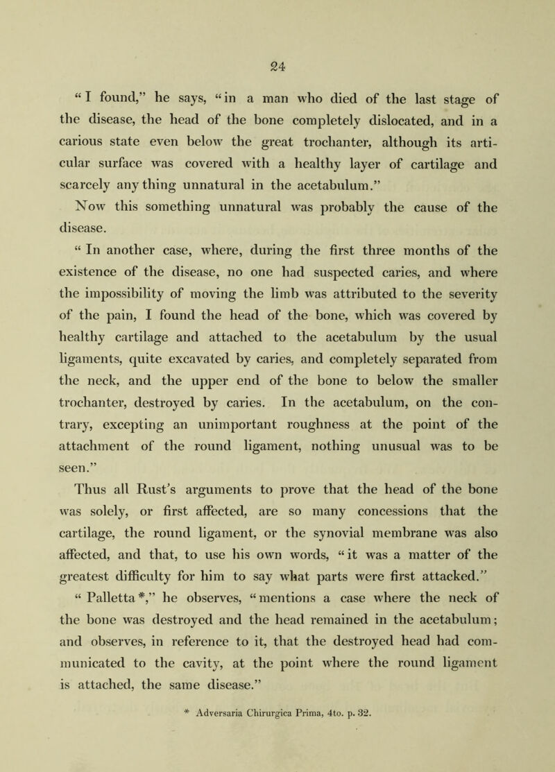 “ I found,” he says, “ in a man who died of the last stage of the disease, the head of the bone completely dislocated, and in a carious state even below the great trochanter, although its arti- cular surface was covered with a healthy layer of cartilage and scarcely anything unnatural in the acetabulum.” Now this something unnatural was probably the cause of the disease. “ In another case, where, during the first three months of the existence of the disease, no one had suspected caries, and where the impossibility of moving the limb was attributed to the severity of the pain, I found the head of the bone, which was covered by healthy cartilage and attached to the acetabulum by the usual ligaments, quite excavated by caries, and completely separated from the neck, and the upper end of the bone to below the smaller trochanter, destroyed by caries. In the acetabulum, on the con- trary, excepting an unimportant roughness at the point of the attachment of the round ligament, nothing unusual was to be seen.” Thus all Rust's arguments to prove that the head of the bone was solely, or first affected, are so many concessions that the cartilage, the round ligament, or the synovial membrane was also affected, and that, to use his own words, “ it was a matter of the greatest difficulty for him to say what parts were first attacked.” “ Palletta *,” he observes, “ mentions a case where the neck of the bone was destroyed and the head remained in the acetabulum; and observes, in reference to it, that the destroyed head had com- municated to the cavity, at the point where the round ligament is attached, the same disease.” * Adversaria Chirurgica Prima, 4to. p. 32.