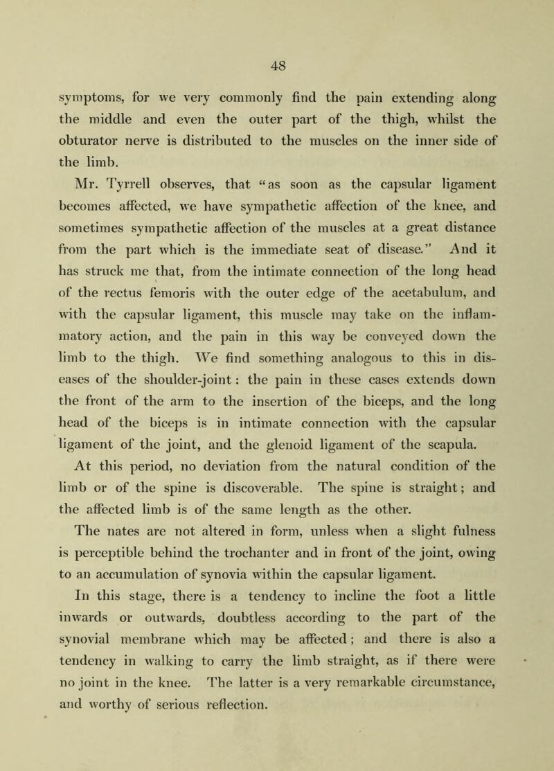 symptoms, for we very commonly find the pain extending along the middle and even the outer part of the thigh, whilst the obturator nerve is distributed to the muscles on the inner side of the limb. Mr. Tyrrell observes, that “as soon as the capsular ligament becomes affected, we have sympathetic affection of the knee, and sometimes sympathetic affection of the muscles at a great distance from the part which is the immediate seat of disease.” And it has struck me that, from the intimate connection of the long head of the rectus femoris with the outer edge of the acetabulum, and with the capsular ligament, this muscle may take on the inflam- matory action, and the pain in this way be conveyed down the limb to the thigh. We find something analogous to this in dis- eases of the shoulder-joint: the pain in these cases extends down the front of the arm to the insertion of the biceps, and the long head of the biceps is in intimate connection with the capsular ligament of the joint, and the glenoid ligament of the scapula. At this period, no deviation from the natural condition of the limb or of the spine is discoverable. The spine is straight; and the affected limb is of the same length as the other. The nates are not altered in form, unless when a slight fulness is perceptible behind the trochanter and in front of the joint, owing to an accumulation of synovia within the capsular ligament. In this stage, there is a tendency to incline the foot a little inwards or outwards, doubtless according to the part of the synovial membrane which may be affected; and there is also a tendency in walking to carry the limb straight, as if there were no joint in the knee. The latter is a very remarkable circumstance, and worthy of serious reflection.