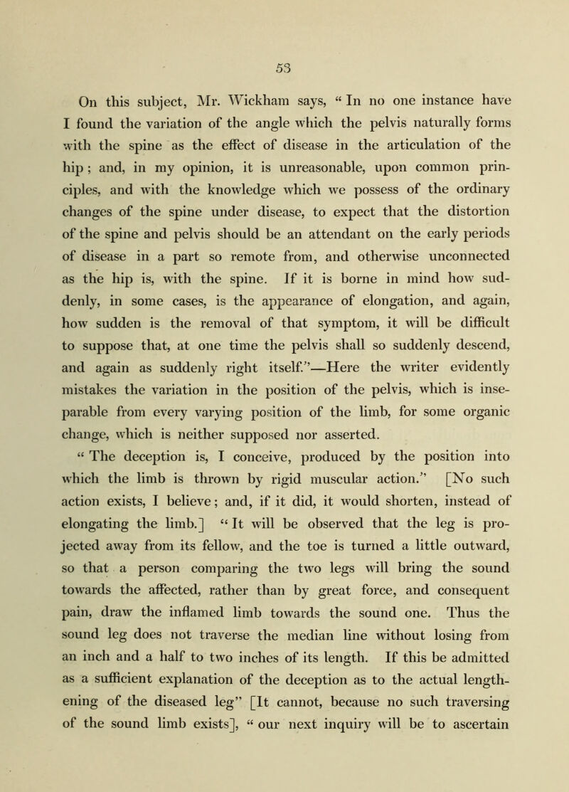 On this subject, Mr. Wickham says, “ In no one instance have I found the variation of the angle which the pelvis naturally forms with the spine as the effect of disease in the articulation of the hip ; and, in my opinion, it is unreasonable, upon common prin- ciples, and with the knowledge which we possess of the ordinary changes of the spine under disease, to expect that the distortion of the spine and pelvis should be an attendant on the early periods of disease in a part so remote from, and otherwise unconnected as the hip is, with the spine. If it is borne in mind how sud- denly, in some cases, is the appearance of elongation, and again, how sudden is the removal of that symptom, it will be difficult to suppose that, at one time the pelvis shall so suddenly descend, and again as suddenly right itself/’—Here the writer evidently mistakes the variation in the position of the pelvis, which is inse- parable from every varying position of the limb, for some organic change, which is neither supposed nor asserted. “ The deception is, I conceive, produced by the position into which the limb is thrown by rigid muscular action.” [No such action exists, I believe; and, if it did, it would shorten, instead of elongating the limb.] “It will be observed that the leg is pro- jected away from its fellow, and the toe is turned a little outward, so that a person comparing the two legs will bring the sound towards the affected, rather than by great force, and consequent pain, draw the inflamed limb towards the sound one. Thus the sound leg does not traverse the median line without losing from an inch and a half to two inches of its length. If this be admitted as a sufficient explanation of the deception as to the actual length- ening of the diseased leg” [It cannot, because no such traversing of the sound limb exists], “ our next inquiry will be to ascertain