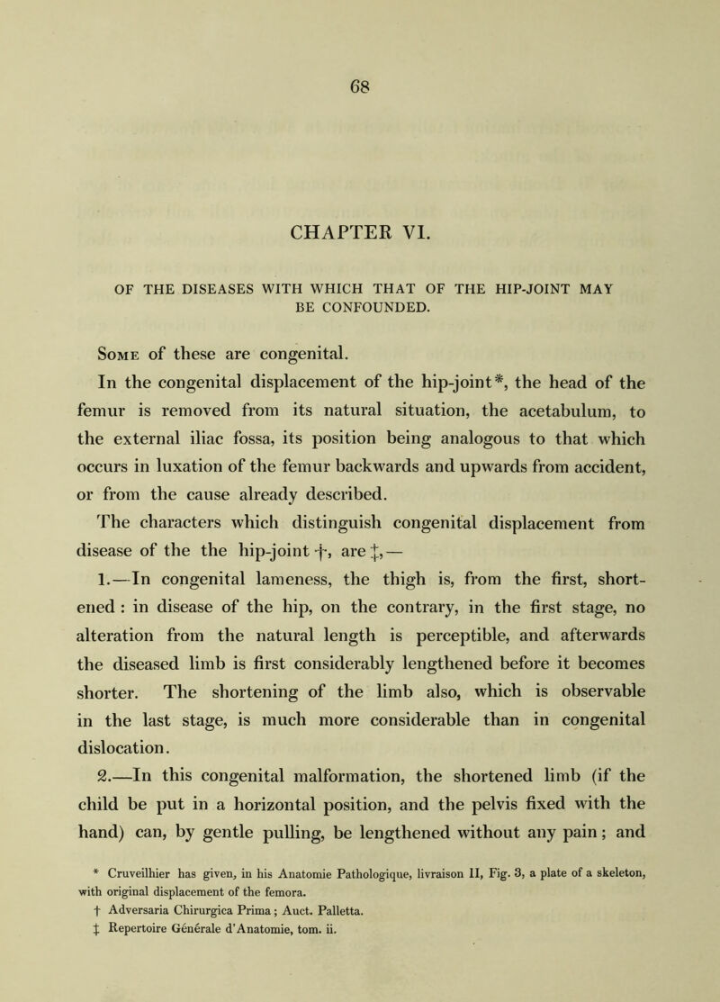 CHAPTER VI. OF THE DISEASES WITH WHICH THAT OF THE HIP-JOINT MAY BE CONFOUNDED. Some of these are congenital. In the congenital displacement of the hip-joint*, the head of the femur is removed from its natural situation, the acetabulum, to the external iliac fossa, its position being analogous to that which occurs in luxation of the femur backwards and upwards from accident, or from the cause already described. The characters which distinguish congenital displacement from disease of the the hip-joint -j-, are J,— 1. —In congenital lameness, the thigh is, from the first, short- ened : in disease of the hip, on the contrary, in the first stage, no alteration from the natural length is perceptible, and afterwards the diseased limb is first considerably lengthened before it becomes shorter. The shortening of the limb also, which is observable in the last stage, is much more considerable than in congenital dislocation. 2. —In this congenital malformation, the shortened limb (if the child be put in a horizontal position, and the pelvis fixed with the hand) can, by gentle pulling, be lengthened without any pain; and * Cruveilhier has given, in his Anatomie Pathologique, livraison II, Fig. 3, a plate of a skeleton, •with original displacement of the femora. f Adversaria Chirurgica Prima; Auct. Palletta. t Repertoire Generale d’Anatomie, tom. ii.