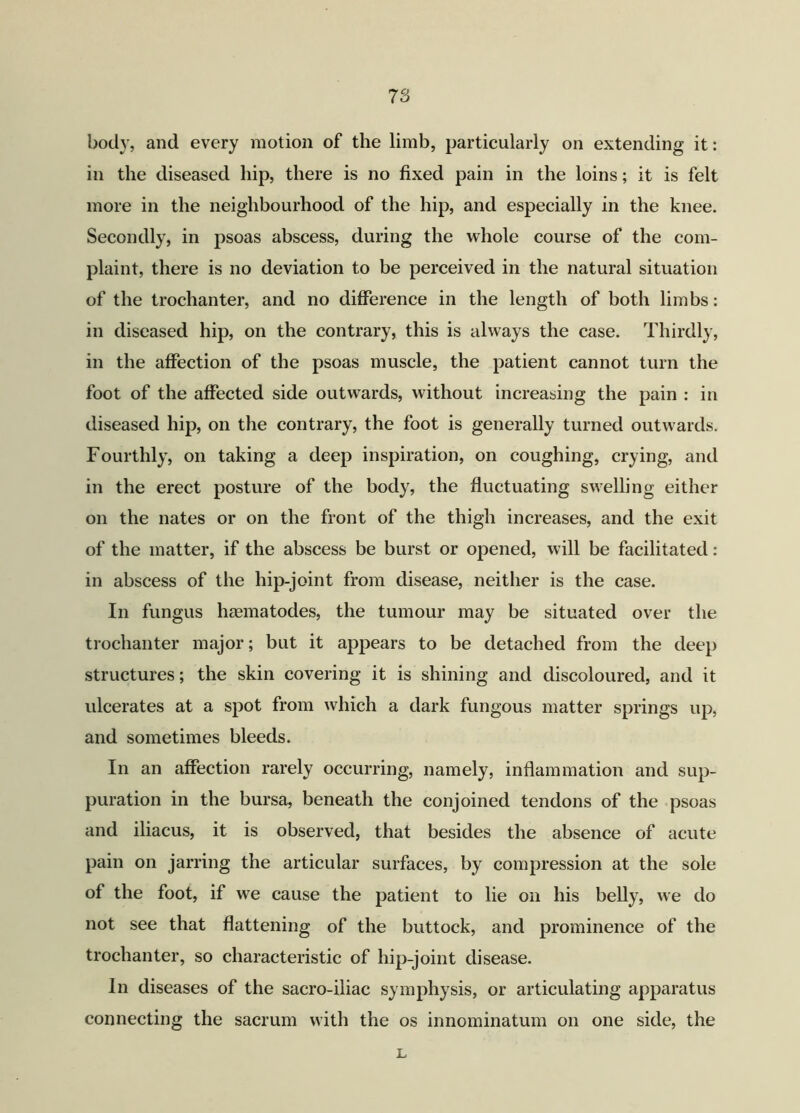 body, and every motion of the limb, particularly on extending it: in the diseased hip, there is no fixed pain in the loins; it is felt more in the neighbourhood of the hip, and especially in the knee. Secondly, in psoas abscess, during the whole course of the com- plaint, there is no deviation to be perceived in the natural situation of the trochanter, and no difference in the length of both limbs: in diseased hip, on the contrary, this is always the case. Thirdly, in the affection of the psoas muscle, the patient cannot turn the foot of the affected side outwards, without increasing the pain : in diseased hip, on the contrary, the foot is generally turned outwards. Fourthly, on taking a deep inspiration, on coughing, crying, and in the erect posture of the body, the fluctuating swelling either on the nates or on the front of the thigh increases, and the exit of the matter, if the abscess be burst or opened, will be facilitated: in abscess of the hip-joint from disease, neither is the case. In fungus haematodes, the tumour may be situated over the trochanter major; but it appears to be detached from the deep structures; the skin covering it is shining and discoloured, and it ulcerates at a spot from which a dark fungous matter springs up, and sometimes bleeds. In an affection rarely occurring, namely, inflammation and sup- puration in the bursa, beneath the conjoined tendons of the psoas and iliacus, it is observed, that besides the absence of acute pain on jarring the articular surfaces, by compression at the sole of the foot, if we cause the patient to lie on his belly, we do not see that flattening of the buttock, and prominence of the trochanter, so characteristic of hip-joint disease. In diseases of the sacro-iliac symphysis, or articulating apparatus connecting the sacrum with the os innominatum on one side, the L