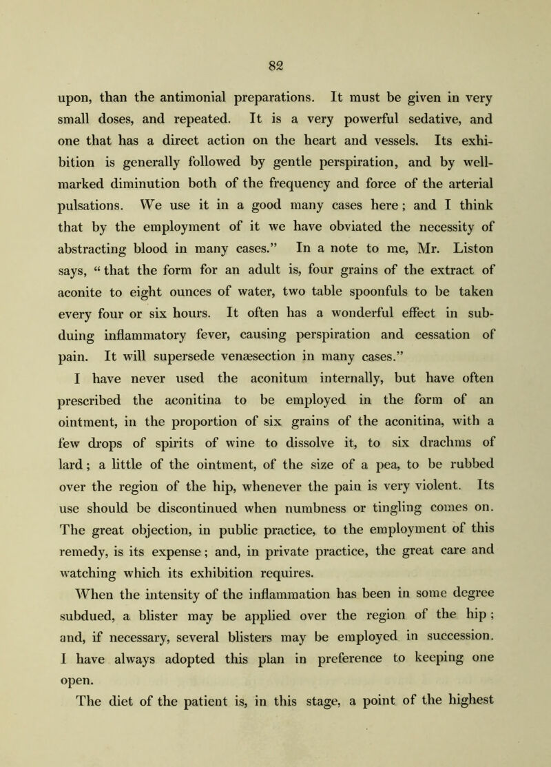 upon, than the antimonial preparations. It must be given in very small doses, and repeated. It is a very powerful sedative, and one that has a direct action on the heart and vessels. Its exhi- bition is generally followed by gentle perspiration, and by well- marked diminution both of the frequency and force of the arterial pulsations. We use it in a good many cases here ; and I think that by the employment of it we have obviated the necessity of abstracting blood in many cases.” In a note to me, Mr. Liston says, “ that the form for an adult is, four grains of the extract of aconite to eight ounces of water, two table spoonfuls to be taken every four or six hours. It often has a wonderful effect in sub- duing inflammatory fever, causing perspiration and cessation of pain. It will supersede venaesection in many cases.” I have never used the aconitum internally, but have often prescribed the aconitina to be employed in the form of an ointment, in the proportion of six grains of the aconitina, with a few drops of spirits of wine to dissolve it, to six drachms of lard; a little of the ointment, of the size of a pea, to be rubbed over the region of the hip, whenever the pain is very violent. Its use should be discontinued when numbness or tingling comes on. The great objection, in public practice, to the employment of this remedy, is its expense; and, in private practice, the great care and watching which its exhibition requires. When the intensity of the inflammation has been in some degree subdued, a blister may be applied over the region of the hip; and, if necessary, several blisters may be employed in succession. I have always adopted this plan in preference to keeping one open. The diet of the patient is, in this stage, a point of the highest