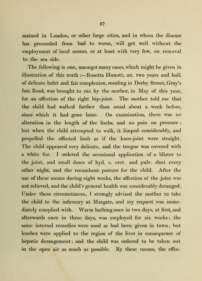 mained in London, or other large cities, and in whom the disease has proceeded from bad to worse, will get well without the employment of local means, or at least with very few, on removal to the sea side. The following is one, amongst many cases, which might be given in illustration of this truth :—Rosetta Hunott, aet. two years and half, of delicate habit and fair complexion, residing in Derby Street, Gray’s Inn Road, was brought to me by the mother, in May of this year, for an affection of the right hip-joint. The mother told me that the child had walked farther than usual about a week before, since which it had gone lame. On examination, there was no alteration in the length of the limbs, and no pain on pressure; but when the child attempted to walk, it limped considerably, and propelled the affected limb as if the knee-joint were straight. The child appeared very delicate, and the tongue was covered with a white fur. I ordered the occasional application of a blister to the joint, and small doses of hyd. c. cret. and pulv. rhaei every other night, and the recumbent posture for the child. After the use of these means during eight weeks, the affection of the joint was not relieved, and the child’s general health was considerably deranged. Under these circumstances, I strongly advised the mother to take the child to the infirmary at Margate, and my request was imme- diately complied with. Warm bathing once in two days, at first, and afterwards once in three days, was employed for six weeks; the same internal remedies were used as had been given in town ; but leeches were applied to the region of the liver in consequence of hepatic derangement; and the child was ordered to be taken out in the open air as much as possible. By these means, the affec-