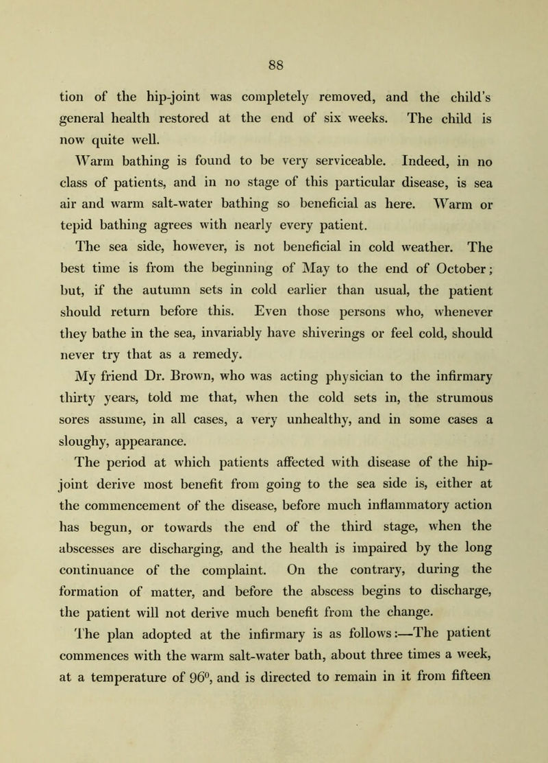 tion of the hip-joint was completely removed, and the child’s general health restored at the end of six weeks. The child is now quite well. Warm bathing is found to be very serviceable. Indeed, in no class of patients, and in no stage of this particular disease, is sea air and warm salt-water bathing so beneficial as here. Warm or tepid bathing agrees with nearly every patient. The sea side, however, is not beneficial in cold weather. The best time is from the beginning of May to the end of October; but, if the autumn sets in cold earlier than usual, the patient should return before this. Even those persons who, whenever they bathe in the sea, invariably have shiverings or feel cold, should never try that as a remedy. My friend Dr. Brown, who was acting physician to the infirmary thirty years, told me that, when the cold sets in, the strumous sores assume, in all cases, a very unhealthy, and in some cases a sloughy, appearance. The period at which patients affected with disease of the hip- joint derive most benefit from going to the sea side is, either at the commencement of the disease, before much inflammatory action has begun, or towards the end of the third stage, when the abscesses are discharging, and the health is impaired by the long continuance of the complaint. On the contrary, during the formation of matter, and before the abscess begins to discharge, the patient will not derive much benefit from the change. The plan adopted at the infirmary is as follows:—The patient commences with the warm salt-water bath, about three times a week, at a temperature of 96°, and is directed to remain in it from fifteen